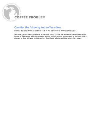 COFFEE PROBLEM


Consider the following two coffee mixes.
In mix A the ratio of milk to coffee is 2 : 3. In mix B the ratio of milk to coffee is 3 : 4.

Which recipe will make coffee that is the most “milky”? Solve the problem in two different ways.
In one of these ways, solve the problem without using fractions, percentages, or decimals. Use a
diagram to show why your strategy works. Record your solution and diagram on chart paper.
 