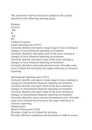 The newsletter will be assessed in relation to the criteria
specified in the following marking guide:
Element
Criteria
HD
D
CR
PS
Technical content
Local reporting news [25%]
Correctly identify and report a large range of news relating to
changes in local financial reporting environment.
Correctly identifies and report most of the news relating to
changes in local financial reporting environment.
Correctly identify and report some of the news relating to
changes in local financial reporting environment.
Correctly identifies some relevant local news. Provides some
level of detail but newsletter has major omissions or incorrect
reporting.
International reporting news [25%]
Correctly identify and report a large range of news relating to
changes in international financial reporting environment.
Correctly identify and report most of the news relating to
changes in international financial reporting environment.
Correctly identify and report some of the news relating to
changes in international financial reporting environment.
Correctly identifies some relevant international news. Provides
some level of detail but newsletter has major omissions or
incorrect reporting.
Effectiveness
Detail of discussion [15%]
Provides a high level of detail for all news.
Provides effective summaries and directions to staff to access
 