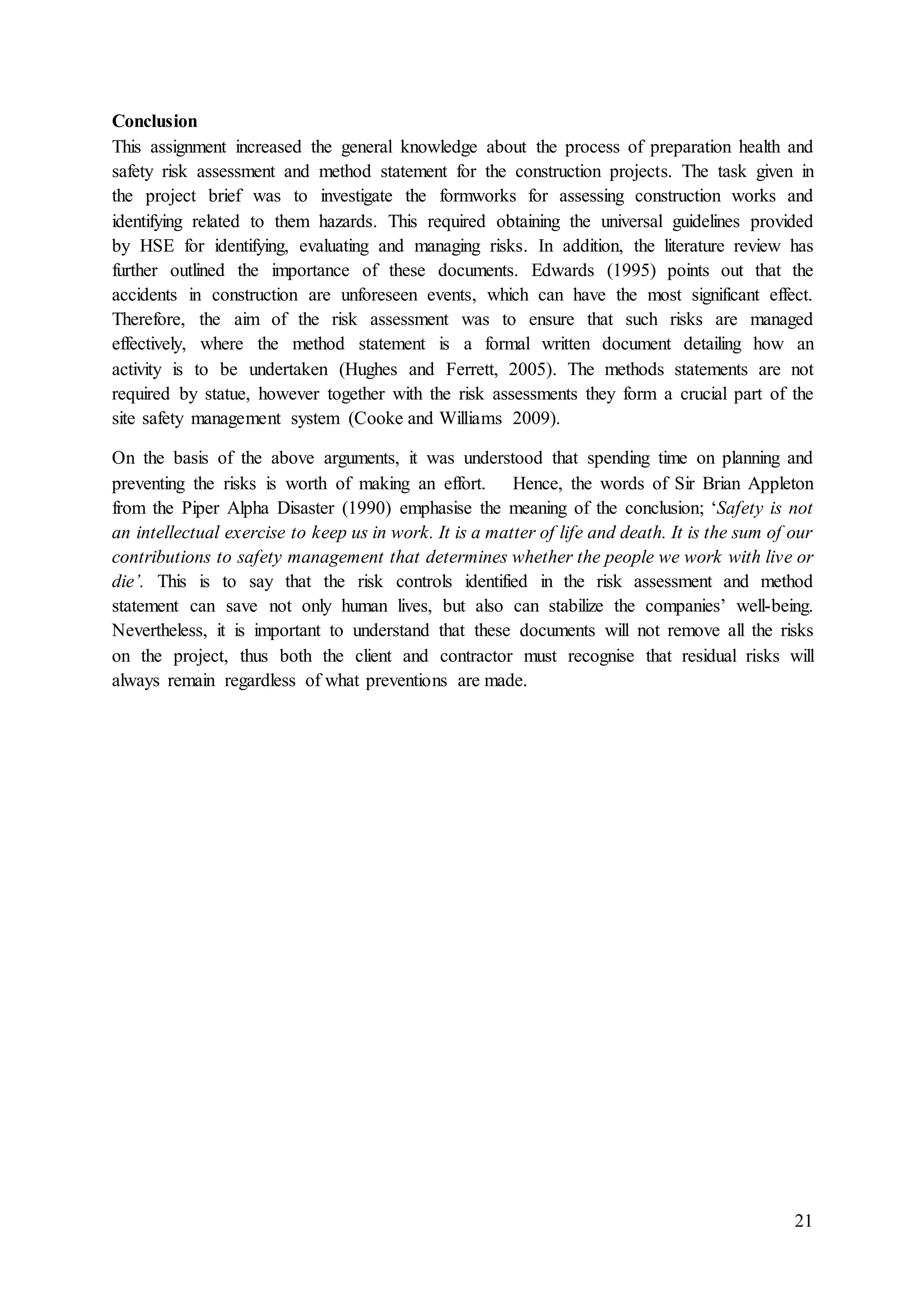 21
Conclusion
This assignment increased the general knowledge about the process of preparation health and
safety risk assessment and method statement for the construction projects. The task given in
the project brief was to investigate the formworks for assessing construction works and
identifying related to them hazards. This required obtaining the universal guidelines provided
by HSE for identifying, evaluating and managing risks. In addition, the literature review has
further outlined the importance of these documents. Edwards (1995) points out that the
accidents in construction are unforeseen events, which can have the most significant effect.
Therefore, the aim of the risk assessment was to ensure that such risks are managed
effectively, where the method statement is a formal written document detailing how an
activity is to be undertaken (Hughes and Ferrett, 2005). The methods statements are not
required by statue, however together with the risk assessments they form a crucial part of the
site safety management system (Cooke and Williams 2009).
On the basis of the above arguments, it was understood that spending time on planning and
preventing the risks is worth of making an effort. Hence, the words of Sir Brian Appleton
from the Piper Alpha Disaster (1990) emphasise the meaning of the conclusion; ‘Safety is not
an intellectual exercise to keep us in work. It is a matter of life and death. It is the sum of our
contributions to safety management that determines whether the people we work with live or
die’. This is to say that the risk controls identified in the risk assessment and method
statement can save not only human lives, but also can stabilize the companies’ well-being.
Nevertheless, it is important to understand that these documents will not remove all the risks
on the project, thus both the client and contractor must recognise that residual risks will
always remain regardless of what preventions are made.
 