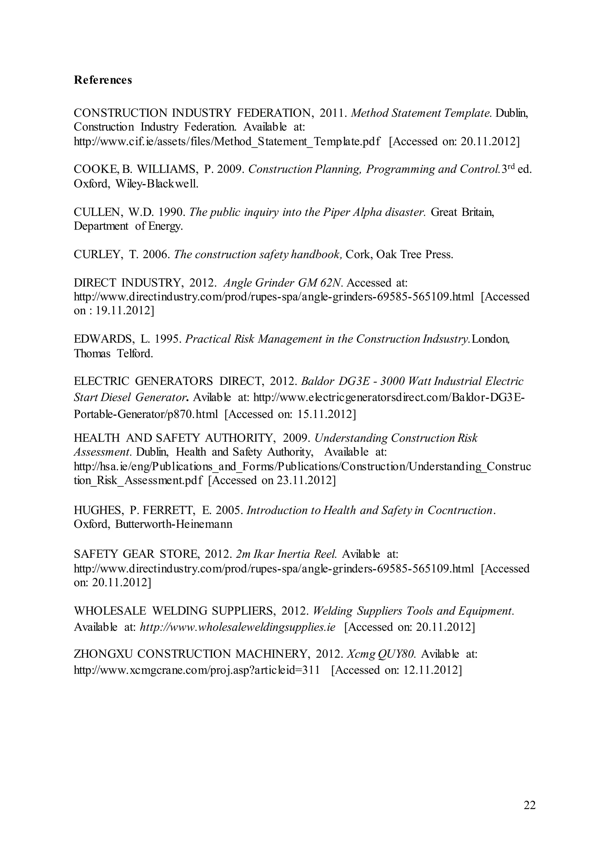 22
References
CONSTRUCTION INDUSTRY FEDERATION, 2011. Method Statement Template. Dublin,
Construction Industry Federation. Available at:
http://www.cif.ie/assets/files/Method_Statement_Template.pdf [Accessed on: 20.11.2012]
COOKE, B. WILLIAMS, P. 2009. Construction Planning, Programming and Control.3rd ed.
Oxford, Wiley-Blackwell.
CULLEN, W.D. 1990. The public inquiry into the Piper Alpha disaster. Great Britain,
Department of Energy.
CURLEY, T. 2006. The construction safety handbook, Cork, Oak Tree Press.
DIRECT INDUSTRY, 2012. Angle Grinder GM 62N. Accessed at:
http://www.directindustry.com/prod/rupes-spa/angle-grinders-69585-565109.html [Accessed
on : 19.11.2012]
EDWARDS, L. 1995. Practical Risk Management in the Construction Indsustry.London,
Thomas Telford.
ELECTRIC GENERATORS DIRECT, 2012. Baldor DG3E - 3000 Watt Industrial Electric
Start Diesel Generator. Avilable at: http://www.electricgeneratorsdirect.com/Baldor-DG3E-
Portable-Generator/p870.html [Accessed on: 15.11.2012]
HEALTH AND SAFETY AUTHORITY, 2009. Understanding Construction Risk
Assessment. Dublin, Health and Safety Authority, Available at:
http://hsa.ie/eng/Publications_and_Forms/Publications/Construction/Understanding_Construc
tion_Risk_Assessment.pdf [Accessed on 23.11.2012]
HUGHES, P. FERRETT, E. 2005. Introduction to Health and Safety in Cocntruction.
Oxford, Butterworth-Heinemann
SAFETY GEAR STORE, 2012. 2m Ikar Inertia Reel. Avilable at:
http://www.directindustry.com/prod/rupes-spa/angle-grinders-69585-565109.html [Accessed
on: 20.11.2012]
WHOLESALE WELDING SUPPLIERS, 2012. Welding Suppliers Tools and Equipment.
Available at: http://www.wholesaleweldingsupplies.ie [Accessed on: 20.11.2012]
ZHONGXU CONSTRUCTION MACHINERY, 2012. Xcmg QUY80. Avilable at:
http://www.xcmgcrane.com/proj.asp?articleid=311 [Accessed on: 12.11.2012]
 