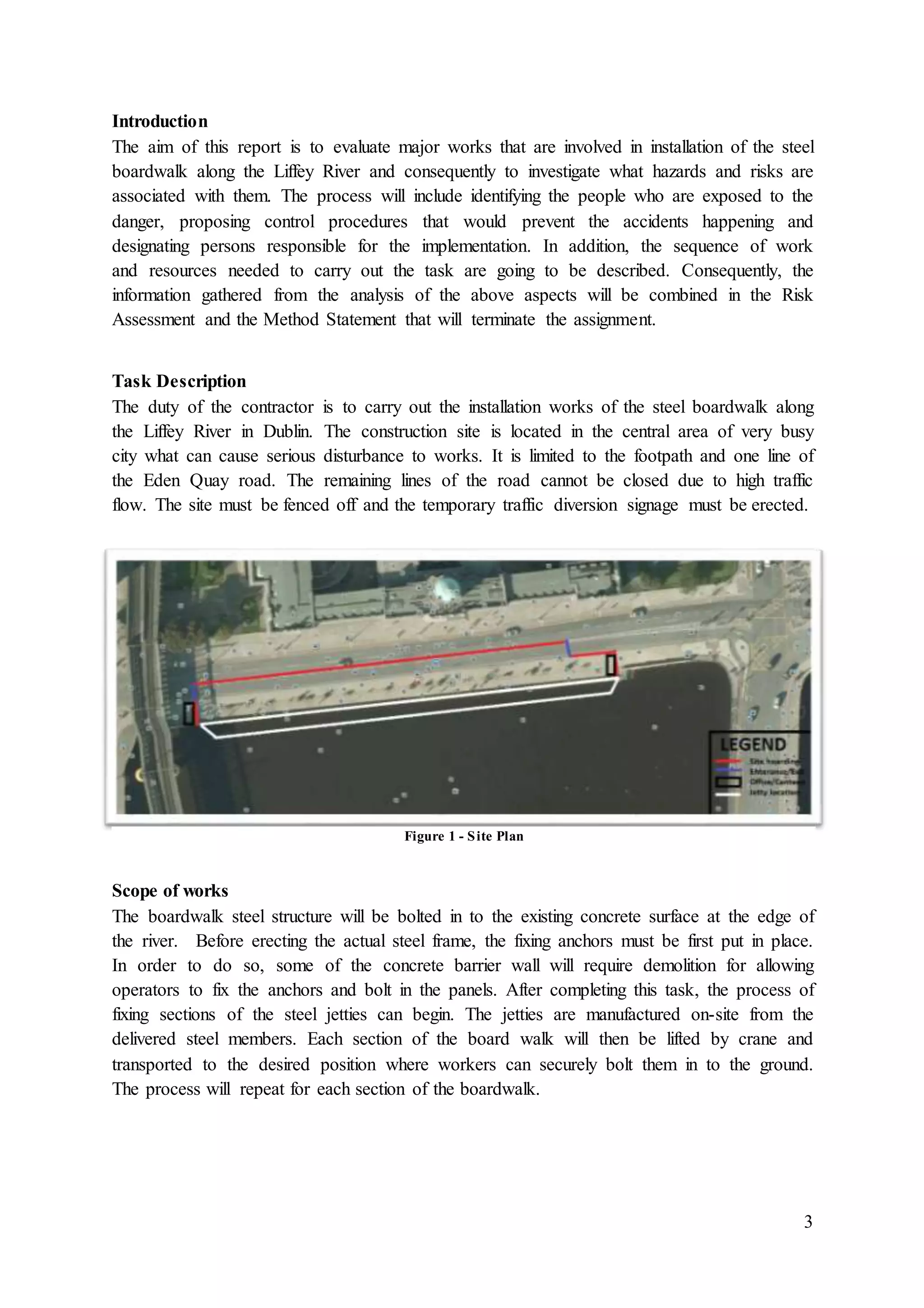 3
Introduction
The aim of this report is to evaluate major works that are involved in installation of the steel
boardwalk along the Liffey River and consequently to investigate what hazards and risks are
associated with them. The process will include identifying the people who are exposed to the
danger, proposing control procedures that would prevent the accidents happening and
designating persons responsible for the implementation. In addition, the sequence of work
and resources needed to carry out the task are going to be described. Consequently, the
information gathered from the analysis of the above aspects will be combined in the Risk
Assessment and the Method Statement that will terminate the assignment.
Task Description
The duty of the contractor is to carry out the installation works of the steel boardwalk along
the Liffey River in Dublin. The construction site is located in the central area of very busy
city what can cause serious disturbance to works. It is limited to the footpath and one line of
the Eden Quay road. The remaining lines of the road cannot be closed due to high traffic
flow. The site must be fenced off and the temporary traffic diversion signage must be erected.
Scope of works
The boardwalk steel structure will be bolted in to the existing concrete surface at the edge of
the river. Before erecting the actual steel frame, the fixing anchors must be first put in place.
In order to do so, some of the concrete barrier wall will require demolition for allowing
operators to fix the anchors and bolt in the panels. After completing this task, the process of
fixing sections of the steel jetties can begin. The jetties are manufactured on-site from the
delivered steel members. Each section of the board walk will then be lifted by crane and
transported to the desired position where workers can securely bolt them in to the ground.
The process will repeat for each section of the boardwalk.
Figure 1 - Site Plan
 
