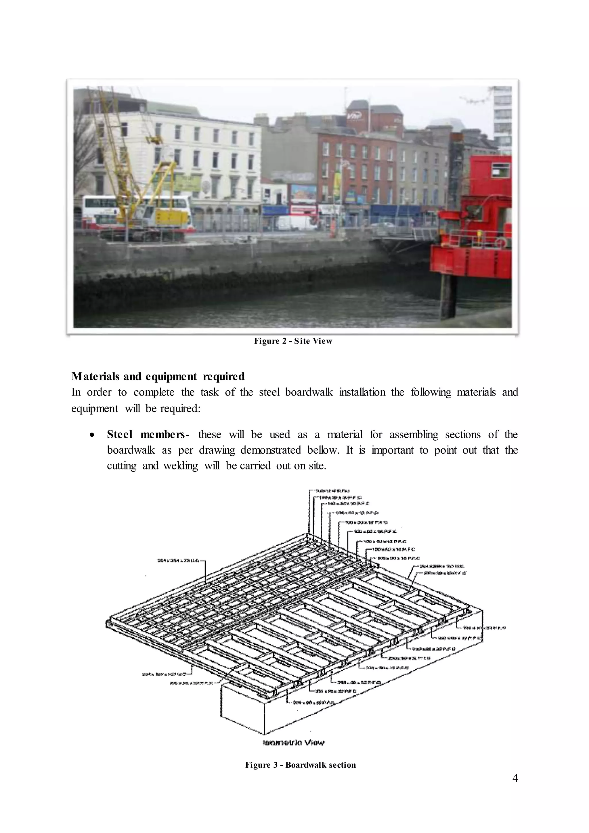 4
Materials and equipment required
In order to complete the task of the steel boardwalk installation the following materials and
equipment will be required:
 Steel members- these will be used as a material for assembling sections of the
boardwalk as per drawing demonstrated bellow. It is important to point out that the
cutting and welding will be carried out on site.
Figure 2 - Site View
Figure 3 - Boardwalk section
 