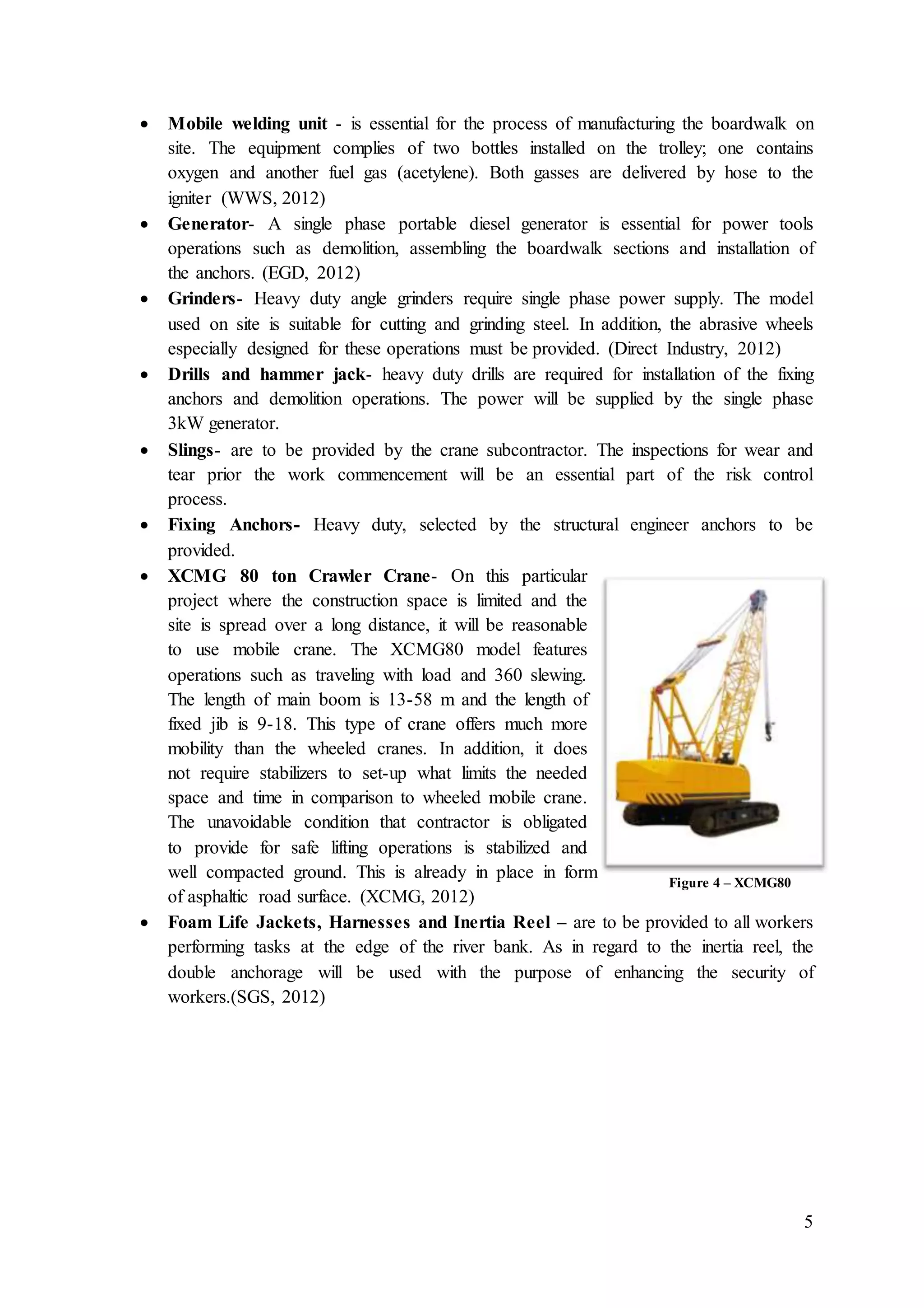 5
 Mobile welding unit - is essential for the process of manufacturing the boardwalk on
site. The equipment complies of two bottles installed on the trolley; one contains
oxygen and another fuel gas (acetylene). Both gasses are delivered by hose to the
igniter (WWS, 2012)
 Generator- A single phase portable diesel generator is essential for power tools
operations such as demolition, assembling the boardwalk sections and installation of
the anchors. (EGD, 2012)
 Grinders- Heavy duty angle grinders require single phase power supply. The model
used on site is suitable for cutting and grinding steel. In addition, the abrasive wheels
especially designed for these operations must be provided. (Direct Industry, 2012)
 Drills and hammer jack- heavy duty drills are required for installation of the fixing
anchors and demolition operations. The power will be supplied by the single phase
3kW generator.
 Slings- are to be provided by the crane subcontractor. The inspections for wear and
tear prior the work commencement will be an essential part of the risk control
process.
 Fixing Anchors- Heavy duty, selected by the structural engineer anchors to be
provided.
 XCMG 80 ton Crawler Crane- On this particular
project where the construction space is limited and the
site is spread over a long distance, it will be reasonable
to use mobile crane. The XCMG80 model features
operations such as traveling with load and 360 slewing.
The length of main boom is 13-58 m and the length of
fixed jib is 9-18. This type of crane offers much more
mobility than the wheeled cranes. In addition, it does
not require stabilizers to set-up what limits the needed
space and time in comparison to wheeled mobile crane.
The unavoidable condition that contractor is obligated
to provide for safe lifting operations is stabilized and
well compacted ground. This is already in place in form
of asphaltic road surface. (XCMG, 2012)
 Foam Life Jackets, Harnesses and Inertia Reel – are to be provided to all workers
performing tasks at the edge of the river bank. As in regard to the inertia reel, the
double anchorage will be used with the purpose of enhancing the security of
workers.(SGS, 2012)
Figure 4 – XCMG80
 
