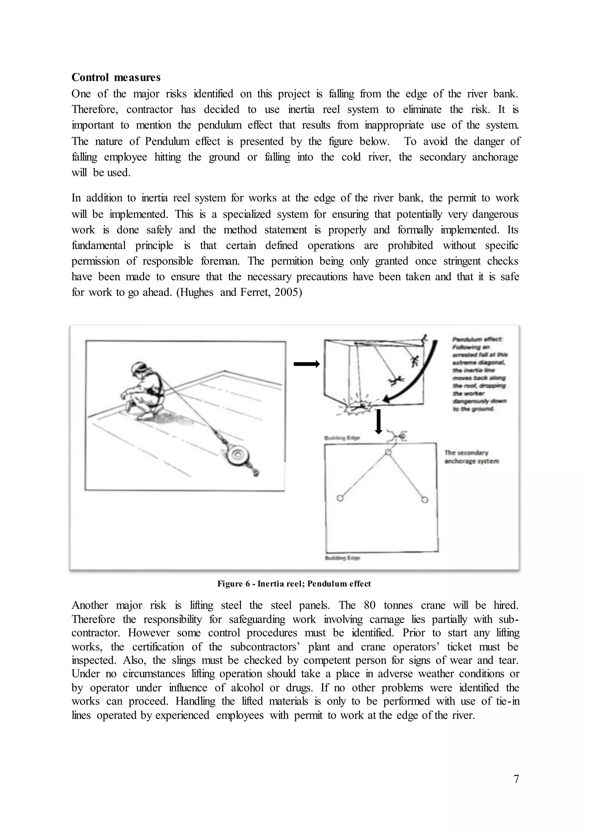 7
Control measures
One of the major risks identified on this project is falling from the edge of the river bank.
Therefore, contractor has decided to use inertia reel system to eliminate the risk. It is
important to mention the pendulum effect that results from inappropriate use of the system.
The nature of Pendulum effect is presented by the figure below. To avoid the danger of
falling employee hitting the ground or falling into the cold river, the secondary anchorage
will be used.
In addition to inertia reel system for works at the edge of the river bank, the permit to work
will be implemented. This is a specialized system for ensuring that potentially very dangerous
work is done safely and the method statement is properly and formally implemented. Its
fundamental principle is that certain defined operations are prohibited without specific
permission of responsible foreman. The permition being only granted once stringent checks
have been made to ensure that the necessary precautions have been taken and that it is safe
for work to go ahead. (Hughes and Ferret, 2005)
Another major risk is lifting steel the steel panels. The 80 tonnes crane will be hired.
Therefore the responsibility for safeguarding work involving carnage lies partially with sub-
contractor. However some control procedures must be identified. Prior to start any lifting
works, the certification of the subcontractors’ plant and crane operators’ ticket must be
inspected. Also, the slings must be checked by competent person for signs of wear and tear.
Under no circumstances lifting operation should take a place in adverse weather conditions or
by operator under influence of alcohol or drugs. If no other problems were identified the
works can proceed. Handling the lifted materials is only to be performed with use of tie-in
lines operated by experienced employees with permit to work at the edge of the river.
Figure 6 - Inertia reel; Pendulum effect
 