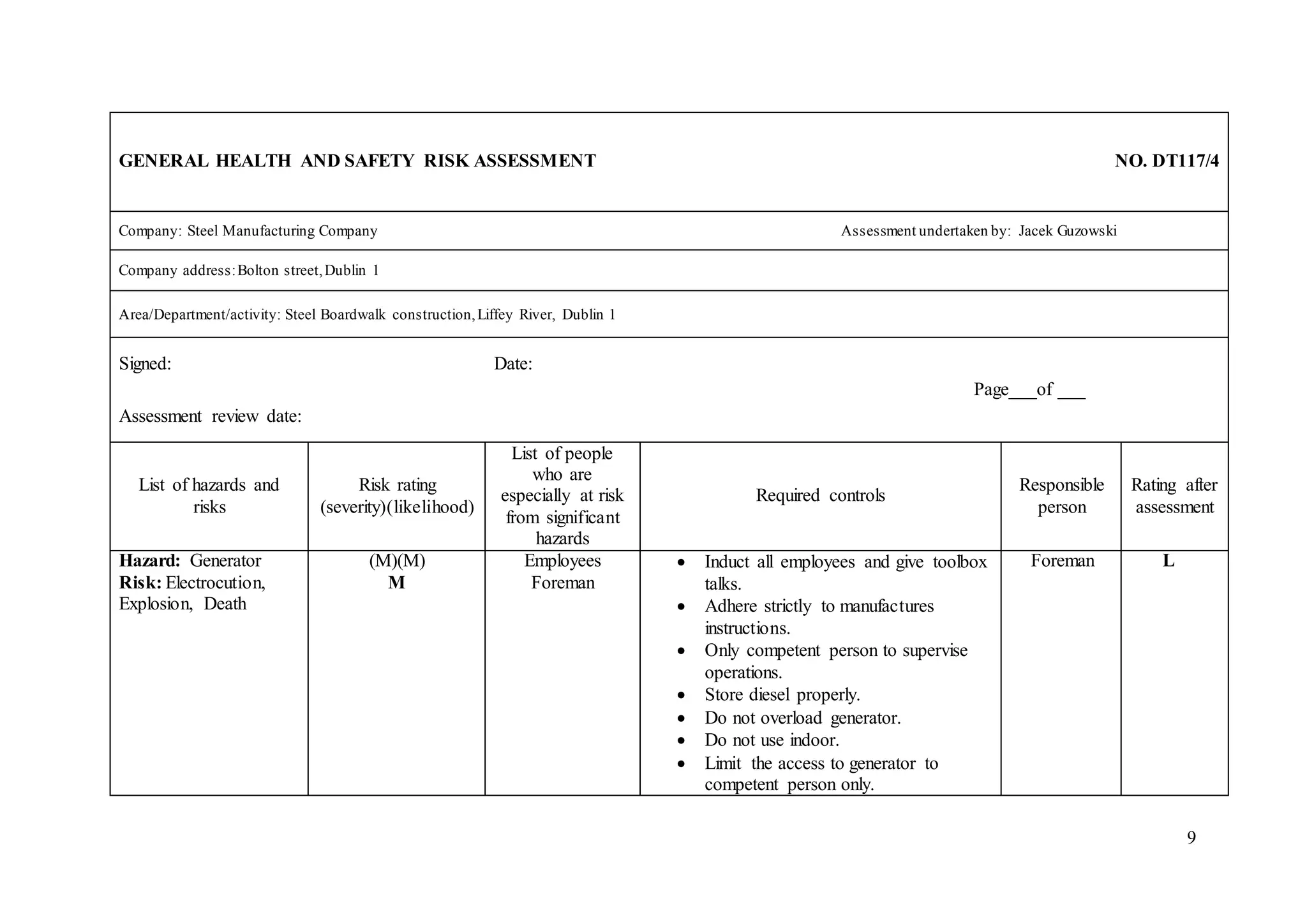 9
GENERAL HEALTH AND SAFETY RISK ASSESSMENT NO. DT117/4
Company: Steel Manufacturing Company Assessment undertaken by: Jacek Guzowski
Company address:Bolton street,Dublin 1
Area/Department/activity: Steel Boardwalk construction,Liffey River, Dublin 1
Signed: Date:
Page___of ___
Assessment review date:
List of hazards and
risks
Risk rating
(severity)(likelihood)
List of people
who are
especially at risk
from significant
hazards
Required controls
Responsible
person
Rating after
assessment
Hazard: Generator
Risk: Electrocution,
Explosion, Death
(M)(M)
M
Employees
Foreman
 Induct all employees and give toolbox
talks.
 Adhere strictly to manufactures
instructions.
 Only competent person to supervise
operations.
 Store diesel properly.
 Do not overload generator.
 Do not use indoor.
 Limit the access to generator to
competent person only.
Foreman L
 