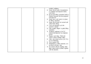 15
weather conditions.
 Ensure that all safety documentation
is completed and inspected before
work starts.
 Do not start lifting operations before a
Method Statement has been prepared
and approved.
 Ensure that a safe system is in place
for lifting operations.
 Ensure that all loads are secured and
stable before lifting.
 Carry out operations as in the
operator’s manual.
 Only certified slingers to guide lifting
operations.
 All lifting equipment to be CE-
marked and inspected by competent
person
 Replace worn slings. Mark and
remove off-site damages slings.
 Allow only trained person over 18 to
act as a banksmen.
 Wear required PPE
 Manipulating of lifted materials is to
be done by tie-lines only.
 No workers allowed standing under
lifted objects and to be lifted together
with the materials.
 