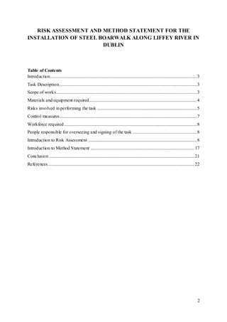 2
RISK ASSESSMENT AND METHOD STATEMENT FOR THE
INSTALLATION OF STEEL BOARWALK ALONG LIFFEY RIVER IN
DUBLIN
Table of Contents
Introduction................................................................................................................................3
Task Description........................................................................................................................3
Scope of works...........................................................................................................................3
Materials and equipment required..............................................................................................4
Risks involved in performing the task .......................................................................................5
Control measures........................................................................................................................7
Workforce required....................................................................................................................8
People responsible for overseeing and signing of the task ........................................................8
Introduction to Risk Assessment ...............................................................................................8
Introduction to Method Statement ...........................................................................................17
Conclusion ...............................................................................................................................21
References................................................................................................................................22
 