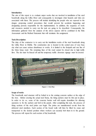 3
Introduction
The aim of this report is to evaluate major works that are involved in installation of the steel
boardwalk along the Liffey River and consequently to investigate what hazards and risks are
associated with them. The process will include identifying the people who are exposed to the
danger, proposing control procedures that would prevent the accidents happening and
designating persons responsible for the implementation. In addition, the sequence of work
and resources needed to carry out the task are going to be described. Consequently, the
information gathered from the analysis of the above aspects will be combined in the Risk
Assessment and the Method Statement that will terminate the assignment.
Task Description
The duty of the contractor is to carry out the installation works of the steel boardwalk along
the Liffey River in Dublin. The construction site is located in the central area of very busy
city what can cause serious disturbance to works. It is limited to the footpath and one line of
the Eden Quay road. The remaining lines of the road cannot be closed due to high traffic
flow. The site must be fenced off and the temporary traffic diversion signage must be erected.
Scope of works
The boardwalk steel structure will be bolted in to the existing concrete surface at the edge of
the river. Before erecting the actual steel frame, the fixing anchors must be first put in place.
In order to do so, some of the concrete barrier wall will require demolition for allowing
operators to fix the anchors and bolt in the panels. After completing this task, the process of
fixing sections of the steel jetties can begin. The jetties are manufactured on-site from the
delivered steel members. Each section of the board walk will then be lifted by crane and
transported to the desired position where workers can securely bolt them in to the ground.
The process will repeat for each section of the boardwalk.
Figure 1 - Site Plan
 