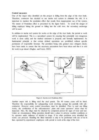 7
Control measures
One of the major risks identified on this project is falling from the edge of the river bank.
Therefore, contractor has decided to use inertia reel system to eliminate the risk. It is
important to mention the pendulum effect that results from inappropriate use of the system.
The nature of Pendulum effect is presented by the figure below. To avoid the danger of
falling employee hitting the ground or falling into the cold river, the secondary anchorage
will be used.
In addition to inertia reel system for works at the edge of the river bank, the permit to work
will be implemented. This is a specialized system for ensuring that potentially very dangerous
work is done safely and the method statement is properly and formally implemented. Its
fundamental principle is that certain defined operations are prohibited without specific
permission of responsible foreman. The permition being only granted once stringent checks
have been made to ensure that the necessary precautions have been taken and that it is safe
for work to go ahead. (Hughes and Ferret, 2005)
Another major risk is lifting steel the steel panels. The 80 tonnes crane will be hired.
Therefore the responsibility for safeguarding work involving carnage lies partially with sub-
contractor. However some control procedures must be identified. Prior to start any lifting
works, the certification of the subcontractors’ plant and crane operators’ ticket must be
inspected. Also, the slings must be checked by competent person for signs of wear and tear.
Under no circumstances lifting operation should take a place in adverse weather conditions or
by operator under influence of alcohol or drugs. If no other problems were identified the
works can proceed. Handling the lifted materials is only to be performed with use of tie-in
lines operated by experienced employees with permit to work at the edge of the river.
Figure 6 - Inertia reel; Pendulum effect
 