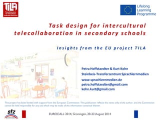 Task design for intercultural
telecollaboration in secondar y schools
I n s i g h t s f r o m t h e E U p r o j e c t T I L A
Petra Hoffstaedter & Kurt Kohn
Steinbeis-Transferzentrum Sprachlernmedien
www.sprachlernmedien.de
petra.hoffstaedter@gmail.com
kohn.kurt@gmail.com
EUROCALL 2014, Groningen, 20-23 August 2014
This project has been funded with support from the European Commission. This publication reflects the views only of the author, and the Commission
cannot be held responsible for any use which may be made of the information contained therein.
 