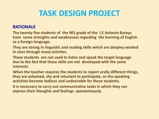 TASK DESIGN PROJECT RATIONALE Thetwentyfivestudents of  the 901 grade of the  I.E Antonio Baraya havesomestrenghts and weaknesses regarding  thelearning of English as a foreignlanguage. They are strong in linguistic and readingskills which are deepleyworked in classthroughmanyactivites. Thesestudents  are notusedto listen and speakthe target languageduetothefactthattheseskills are notdevelopedwiththesameinterests. Whentheteacherrequiresthestudentstoreportorallydifferentthings, they are ashamed, shy and reluctanttoparticipate, so thespeaking activities becometedious and undesirableforthesestudents. Itisnecessarytocarryoutcommunicativetasks in which they can expresstheirthoughts and feelingsspontaneously. 