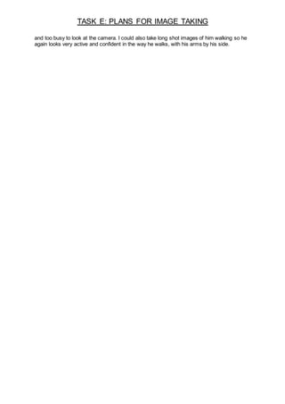 TASK E: PLANS FOR IMAGE TAKING
and too busy to look at the camera. I could also take long shot images of him walking so he
again looks very active and confident in the way he walks, with his arms by his side.
 