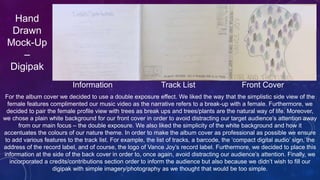 Hand
Drawn
Mock-Up
–
Digipak
Information Track List Front Cover
For the album cover we decided to use a double exposure effect. We liked the way that the simplistic side view of the
female features complimented our music video as the narrative refers to a break-up with a female. Furthermore, we
decided to pair the female profile view with trees as break ups and trees/plants are the natural way of life. Moreover,
we chose a plain white background for our front cover in order to avoid distracting our target audience’s attention away
from our main focus – the double exposure. We also liked the simplicity of the white background and how it
accentuates the colours of our nature theme. In order to make the album cover as professional as possible we ensure
to add various features to the track list. For example, the list of tracks, a barcode, the ‘compact digital audio’ sign, the
address of the record label, and of course, the logo of Vance Joy’s record label. Furthermore, we decided to place this
information at the side of the back cover in order to, once again, avoid distracting our audience’s attention. Finally, we
incorporated a credits/contributions section order to inform the audience but also because we didn’t wish to fill our
digipak with simple imagery/photography as we thought that would be too simple.
 