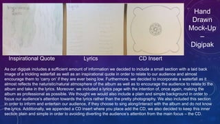 Hand
Drawn
Mock-Up
–
Digipak
Inspirational Quote Lyrics CD Insert
As our digipak includes a sufficient amount of information we decided to include a small section with a laid back
image of a trickling waterfall as well as an inspirational quote in order to relate to our audience and almost
encourage them to ‘carry on’ if they are ever being low. Furthermore, we decided to incorporate a waterfall as it
almost reflects the naturistic/natural atmosphere of the album as well as to encourage the audience to relate to the
album and take in the lyrics. Moreover, we included a lyrics page with the intention of, once again, making the
album as professional as possible. We thought we would also include a plain and simple background in order to
focus our audience’s attention towards the lyrics rather than the pretty photography. We also included this section
in order to inform and entertain our audience, if they choose to sing along/interact with the album and do not know
the lyrics. Additionally, we appended a CD insert where you place add the CD, we also decided to keep this inner
section plain and simple in order to avoiding diverting the audience’s attention from the main focus – the CD.
 