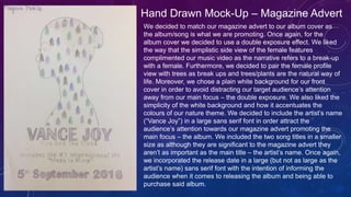 Hand Drawn Mock-Up – Magazine Advert
We decided to match our magazine advert to our album cover as
the album/song is what we are promoting. Once again, for the
album cover we decided to use a double exposure effect. We liked
the way that the simplistic side view of the female features
complimented our music video as the narrative refers to a break-up
with a female. Furthermore, we decided to pair the female profile
view with trees as break ups and trees/plants are the natural way of
life. Moreover, we chose a plain white background for our front
cover in order to avoid distracting our target audience’s attention
away from our main focus – the double exposure. We also liked the
simplicity of the white background and how it accentuates the
colours of our nature theme. We decided to include the artist’s name
(“Vance Joy”) in a large sans serif font in order attract the
audience’s attention towards our magazine advert promoting the
main focus – the album. We included the two song titles in a smaller
size as although they are significant to the magazine advert they
aren’t as important as the main title – the artist’s name. Once again,
we incorporated the release date in a large (but not as large as the
artist’s name) sans serif font with the intention of informing the
audience when it comes to releasing the album and being able to
purchase said album.
 