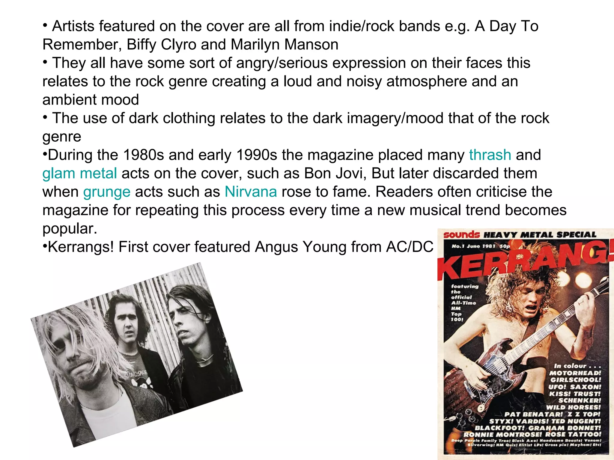 Artists featured on the cover are all from indie/rock bands e.g. A Day To Remember, Biffy Clyro and Marilyn Manson They all have some sort of angry/serious expression on their faces this relates to the rock genre creating a loud and noisy atmosphere and an ambient mood The use of dark clothing relates to the dark imagery/mood that of the rock genre During the 1980s and early 1990s the magazine placed many  thrash  and  glam metal  acts on the cover, such as Bon Jovi, But later discarded them when  grunge  acts such as  Nirvana  rose to fame. Readers often criticise the magazine for repeating this process every time a new musical trend becomes popular. Kerrangs! First cover featured Angus Young from AC/DC 