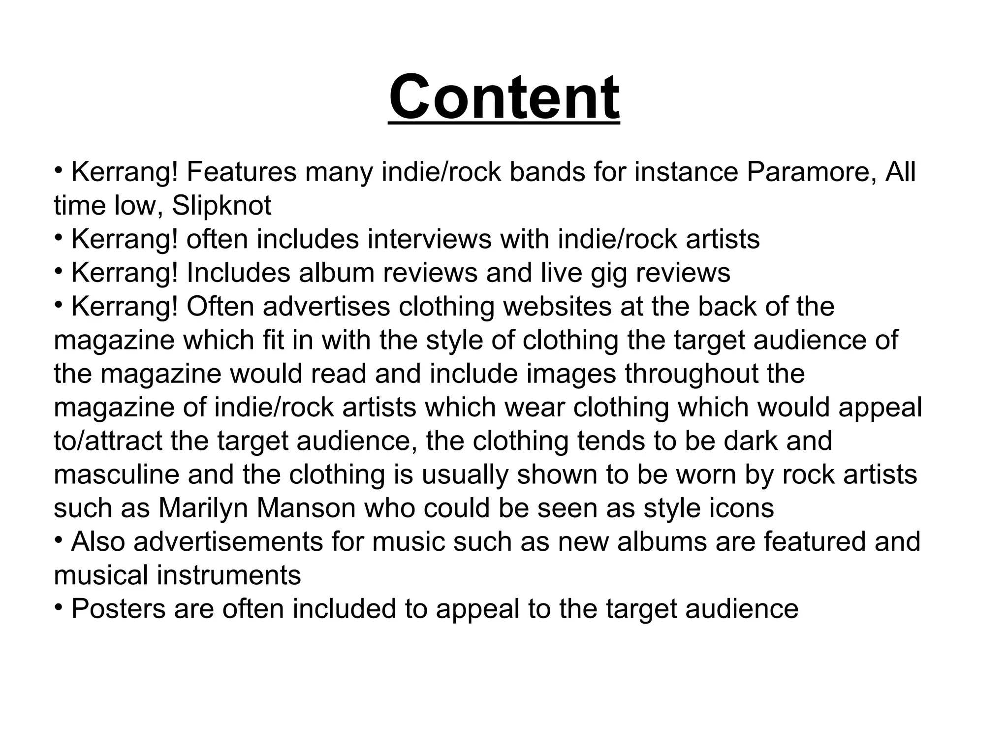 Content Kerrang! Features many indie/rock bands for instance Paramore, All time low, Slipknot Kerrang! often includes interviews with indie/rock artists Kerrang! Includes album reviews and live gig reviews Kerrang! Often advertises clothing websites at the back of the magazine which fit in with the style of clothing the target audience of the magazine would read and include images throughout the magazine of indie/rock artists which wear clothing which would appeal to/attract the target audience, the clothing tends to be dark and masculine and the clothing is usually shown to be worn by rock artists such as Marilyn Manson who could be seen as style icons Also advertisements for music such as new albums are featured and musical instruments  Posters are often included to appeal to the target audience  