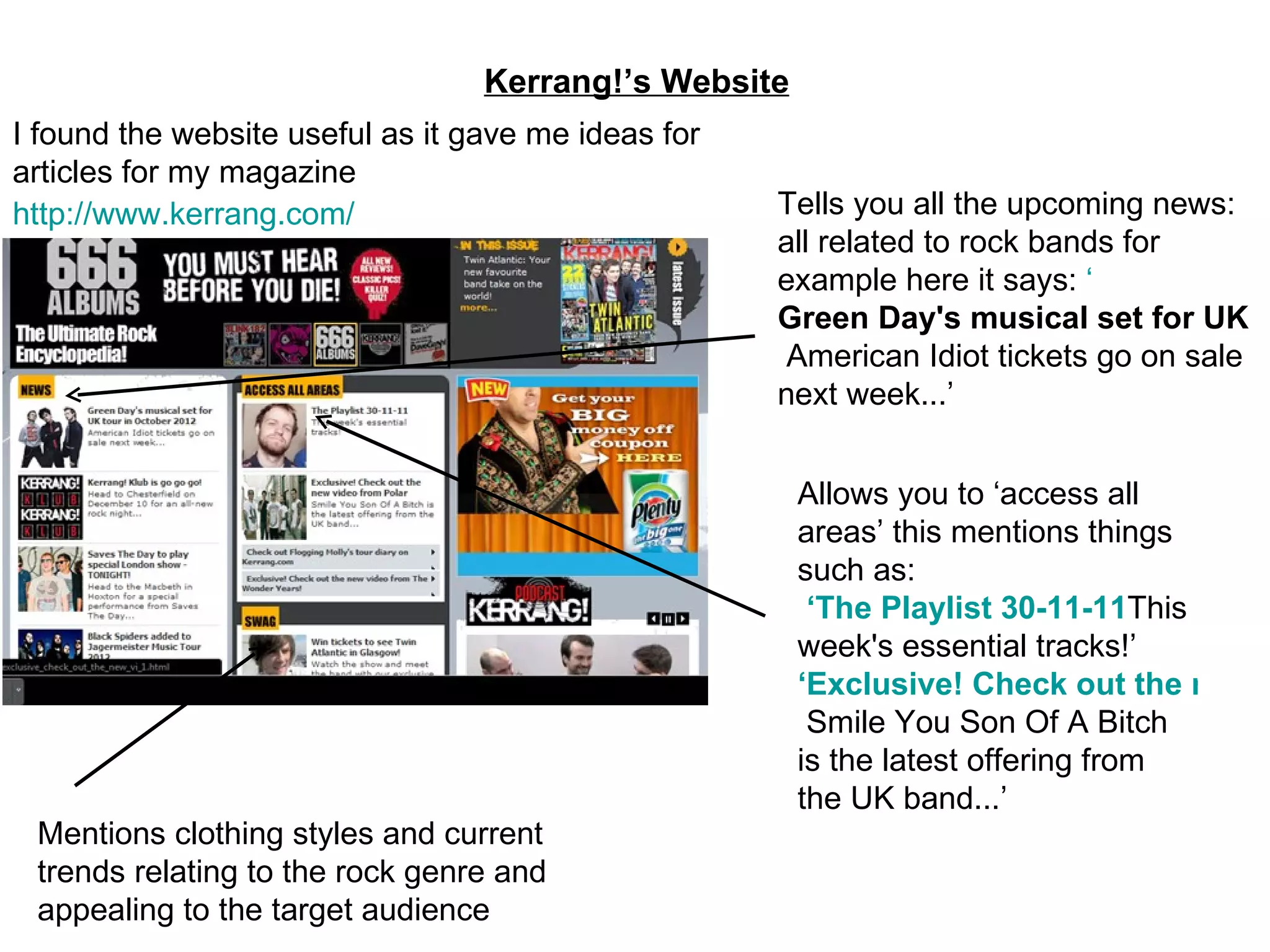 Kerrang!’s Website http://www.kerrang.com/ Tells you all the upcoming news: all related to rock bands for example here it says:  ‘ Green Day's musical set for UK tour in October 2012   American Idiot tickets go on sale next week...’ Mentions clothing styles and current trends relating to the rock genre and appealing to the target audience Allows you to ‘access all areas’ this mentions things such as:  ‘The Playlist 30-11-11 This week's essential tracks!’ ‘Exclusive! Check out the new video from Polar   Smile You Son Of A Bitch is the latest offering from the UK band...’ I found the website useful as it gave me ideas for articles for my magazine 