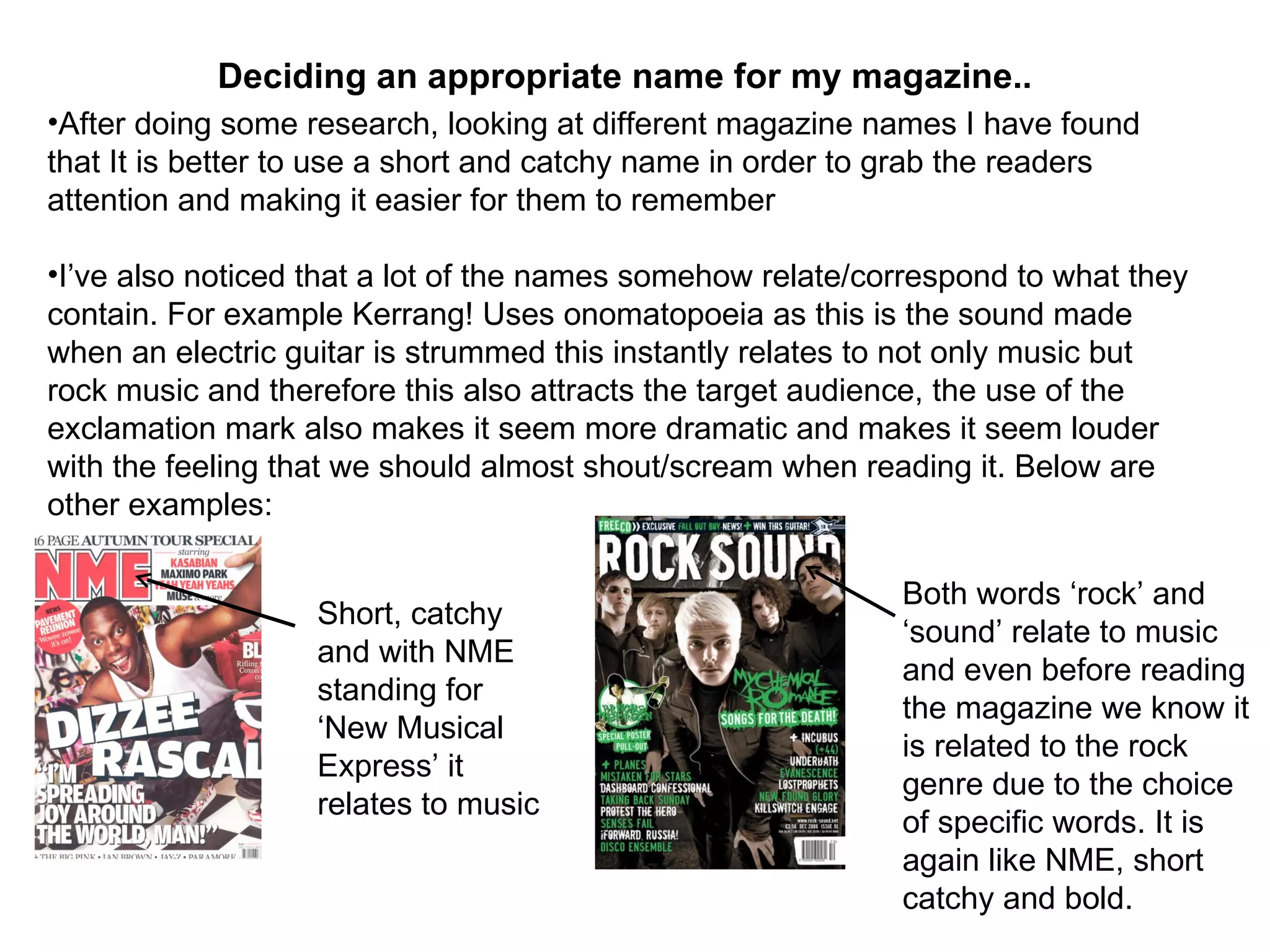 After doing some research, looking at different magazine names I have found that It is better to use a short and catchy name in order to grab the readers attention and making it easier for them to remember I’ve also noticed that a lot of the names somehow relate/correspond to what they contain. For example Kerrang! Uses onomatopoeia as this is the sound made when an electric guitar is strummed this instantly relates to not only music but rock music and therefore this also attracts the target audience, the use of the exclamation mark also makes it seem more dramatic and makes it seem louder with the feeling that we should almost shout/scream when reading it. Below are other examples: Deciding an appropriate name for my magazine.. Short, catchy and with NME standing for ‘New Musical Express’ it relates to music Both words ‘rock’ and ‘sound’ relate to music and even before reading the magazine we know it is related to the rock genre due to the choice of specific words. It is again like NME, short catchy and bold.  