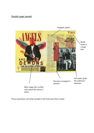 Double page spread
These conventions will all be included in the finale piece that I create.
Main image, this is of the
artist which the article is
about
Dropped capital
Bands
name in
a large
font
The text is arranged in
columns
Pull quote, grabs
the audience’s
attention
 