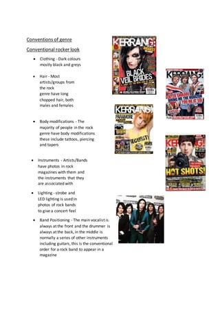 Conventions of genre
Conventional rocker look
 Clothing - Dark colours
mostly black and greys
 Hair - Most
artists/groups from
the rock
genre have long
chopped hair, both
males and females
 Body modifications - The
majority of people in the rock
genre have body modifications
these include tattoos, piercing
and tapers
 Instruments - Artists/Bands
have photos in rock
magazines with them and
the instruments that they
are associated with
 Lighting - strobe and
LED lighting is used in
photos of rock bands
to give a concert feel
 Band Positioning - The main vocalist is
always at the front and the drummer is
always at the back, in the middle is
normally a series of other instruments
including guitars, this is the conventional
order for a rock band to appear in a
magazine
 