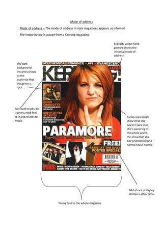 Mode of address
Mode of address – The mode of address in rock magazines appears as informal.
The image below is a page from a Kerrang magazine.
Explicit/vulgarhand
gesture showsthe
informal mode of
address
The dark
background
instantlyshows
to the
audience that
the genre is
rock
Fontwithcracks on
it givesarock feel
to it andrelatesto
music
Facial expressions
showsthat she
doesn’tcare that
she’sswearingto
the whole world,
thisshow that she
doesnotconform to
normal social norms
Mid-shootof Hayley
Williamsattractsthe
target audience because
she isin the rock genreYoung feel to the whole magazine
 