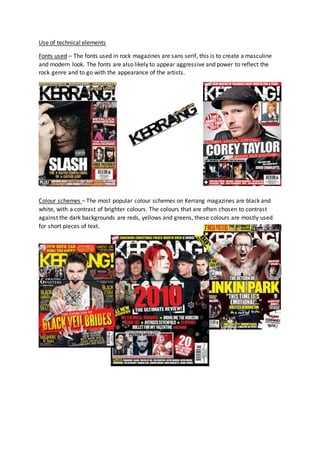 Use of technical elements
Fonts used – The fonts used in rock magazines are sans serif, this is to create a masculine
and modern look. The fonts are also likely to appear aggressive and power to reflect the
rock genre and to go with the appearance of the artists.
Colour schemes – The most popular colour schemes on Kerrang magazines are black and
white, with a contrast of brighter colours. The colours that are often chosen to contrast
against the dark backgrounds are reds, yellows and greens, these colours are mostly used
for short pieces of text.
 