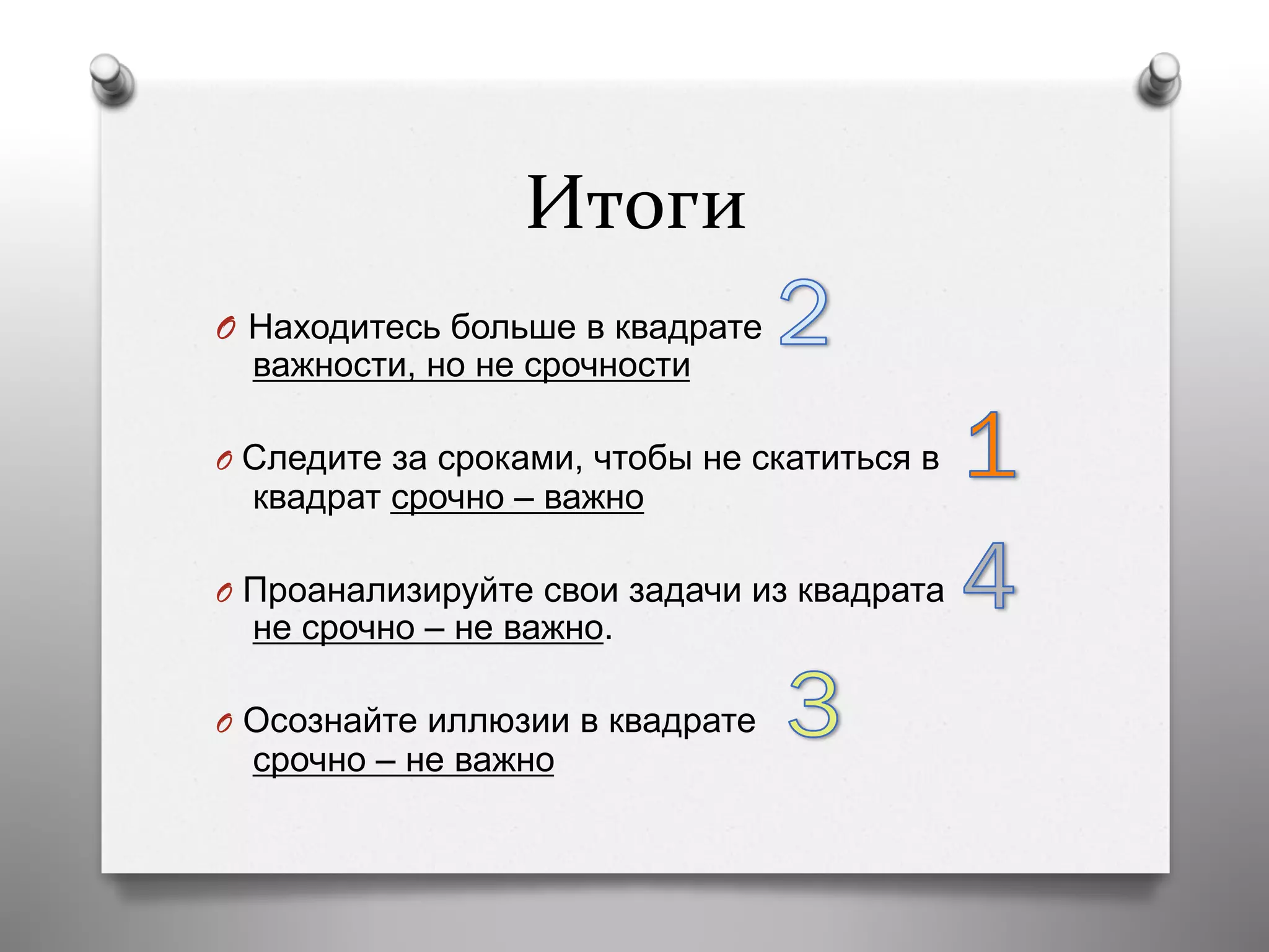 Итоги	
  
O  Находитесь больше в квадрате
важности, но не срочности
O  Следите за сроками, чтобы не скатиться в
квадрат срочно – важно
O  Проанализируйте свои задачи из квадрата
не срочно – не важно.
O  Осознайте иллюзии в квадрате
срочно – не важно
 