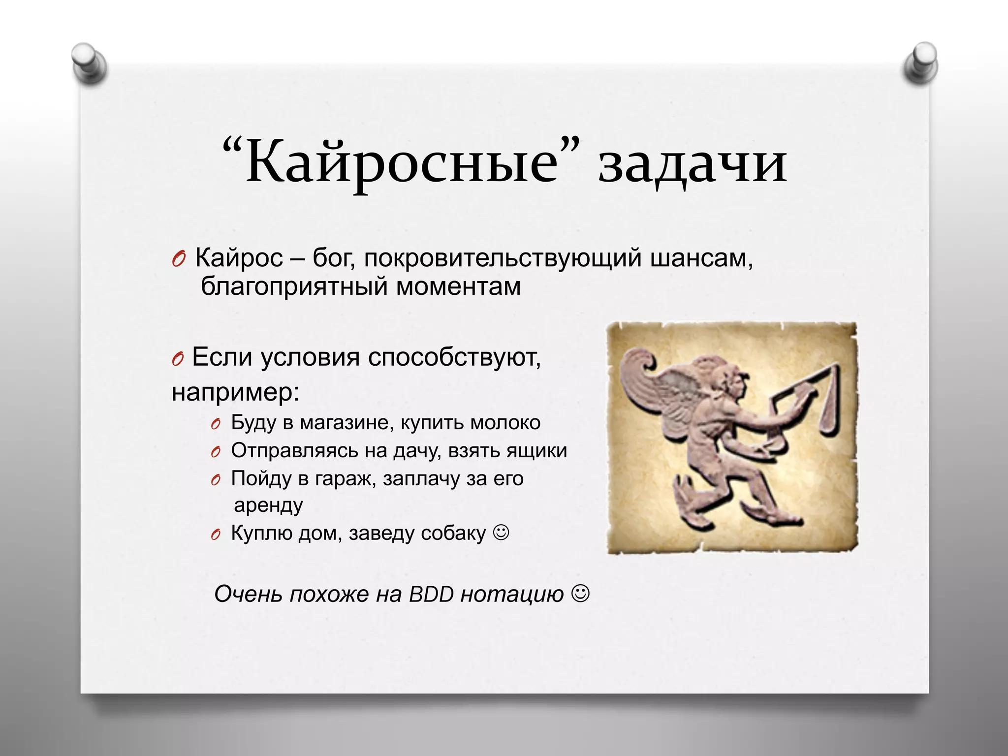“Кайросные”	
  задачи	
  
O  Кайрос – бог, покровительствующий шансам,
благоприятный моментам
O  Если условия способствуют,
например:
O  Буду в магазине, купить молоко
O  Отправляясь на дачу, взять ящики
O  Пойду в гараж, заплачу за его
аренду
O  Куплю дом, заведу собаку J
Очень похоже на BDD нотацию J
 