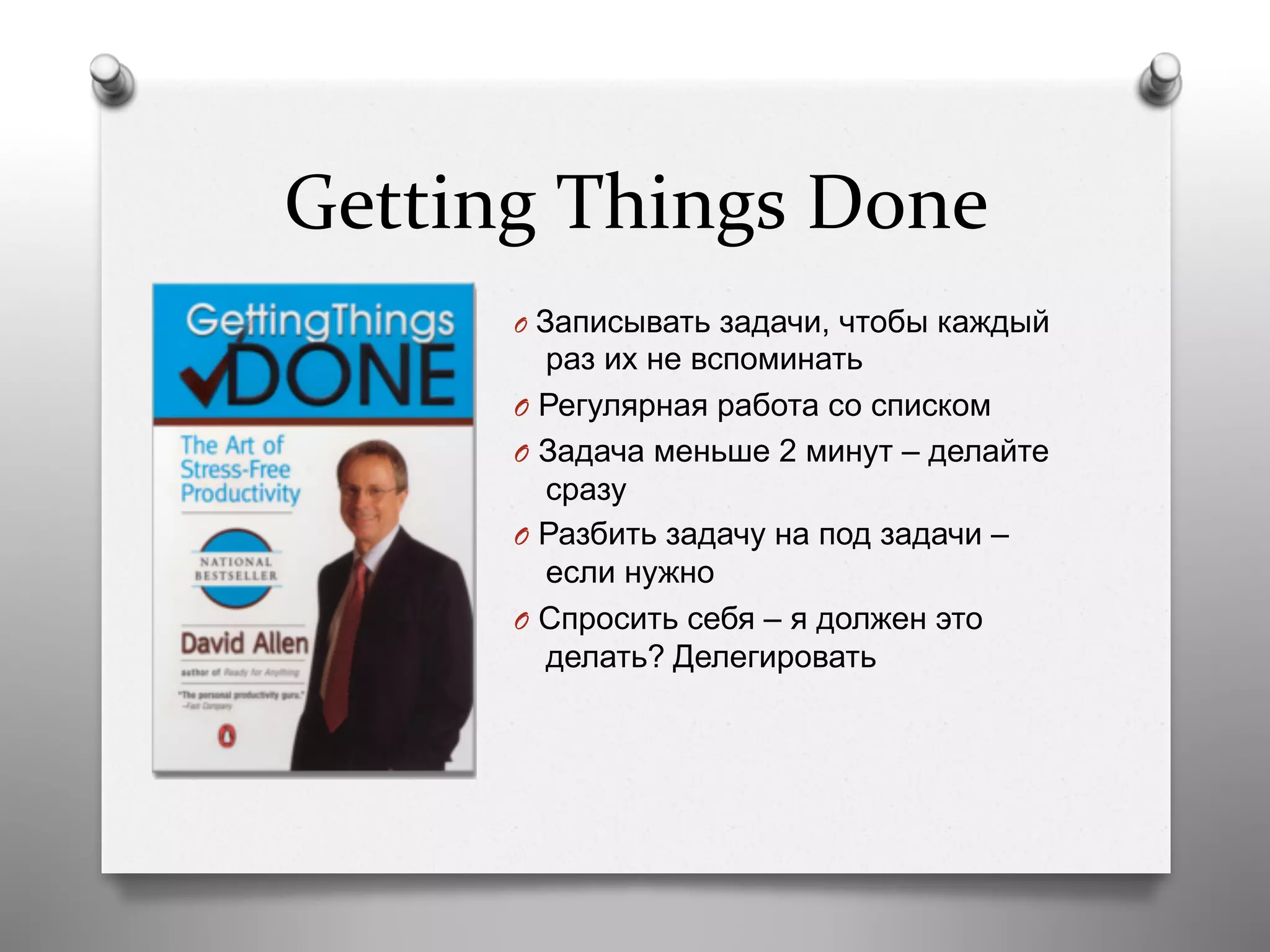Getting	
  Things	
  Done	
  
O  Записывать задачи, чтобы каждый
раз их не вспоминать
O  Регулярная работа со списком
O  Задача меньше 2 минут – делайте
сразу
O  Разбить задачу на под задачи –
если нужно
O  Спросить себя – я должен это
делать? Делегировать
 