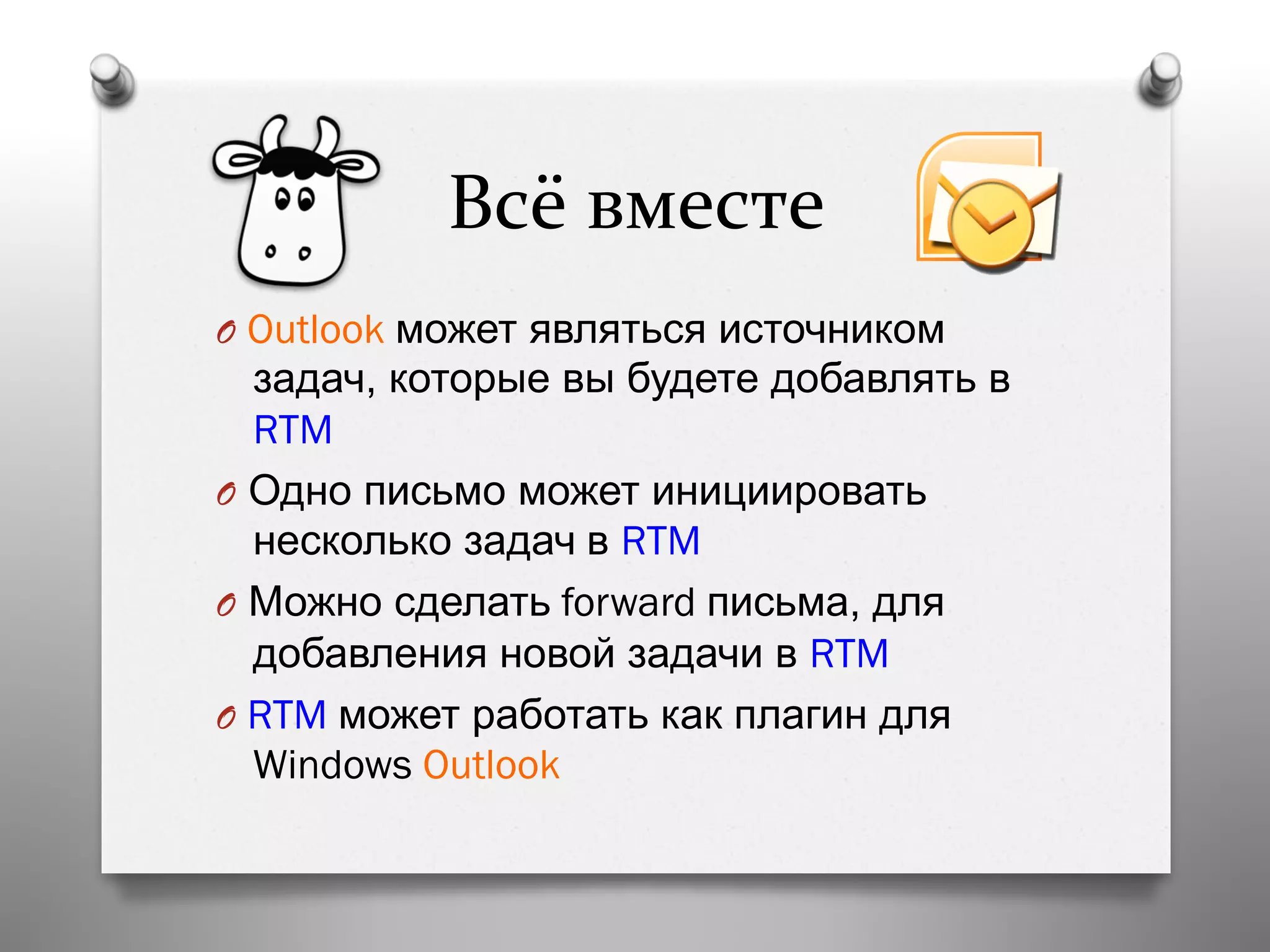 Всё	
  вместе	
  
O  Outlook может являться источником
задач, которые вы будете добавлять в
RTM
O  Одно письмо может инициировать
несколько задач в RTM
O  Можно сделать forward письма, для
добавления новой задачи в RTM
O  RTM может работать как плагин для
Windows Outlook
 