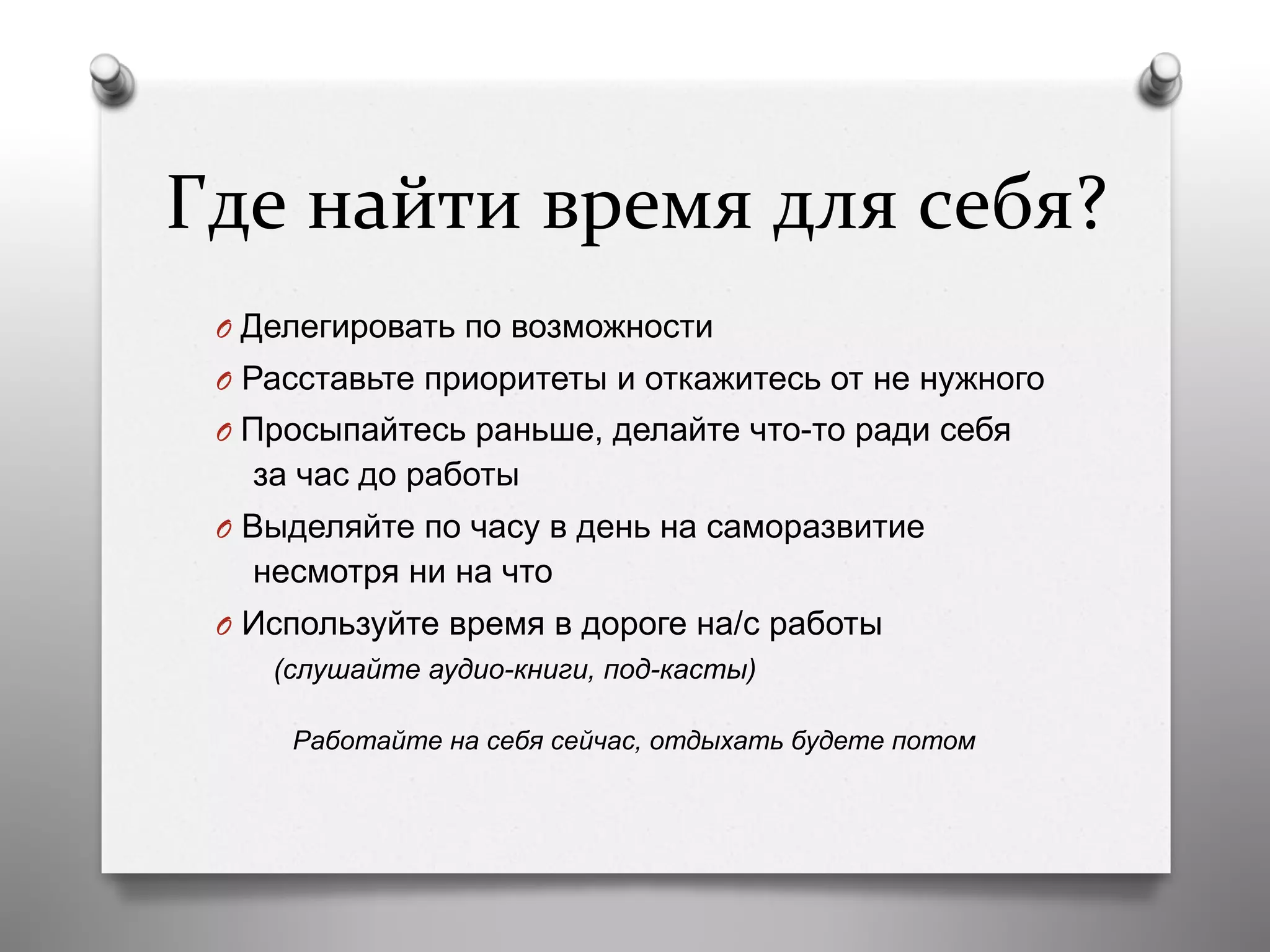 Где	
  найти	
  время	
  для	
  себя?	
  
O  Делегировать по возможности
O  Расставьте приоритеты и откажитесь от не нужного
O  Просыпайтесь раньше, делайте что-то ради себя
за час до работы
O  Выделяйте по часу в день на саморазвитие
несмотря ни на что
O  Используйте время в дороге на/с работы
(слушайте аудио-книги, под-касты)
Работайте на себя сейчас, отдыхать будете потом
 