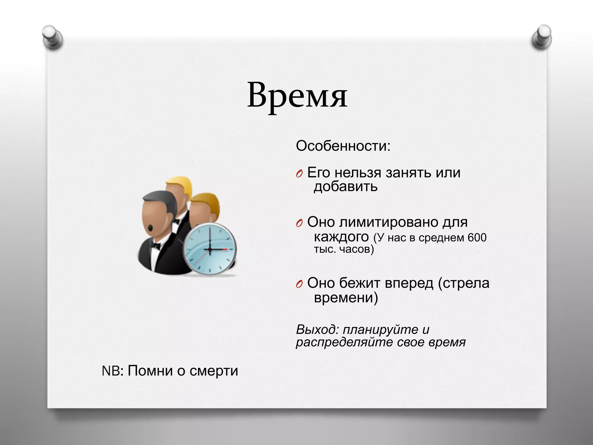 Время	
  
Особенности:
O  Его нельзя занять или
добавить
O  Оно лимитировано для
каждого (У нас в среднем 600
тыс. часов)
O  Оно бежит вперед (стрела
времени)
Выход: планируйте и
распределяйте свое время
NB: Помни о смерти
 