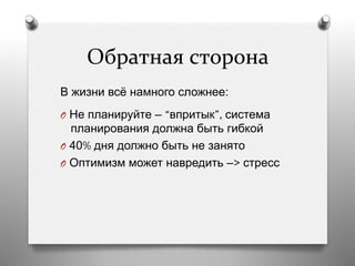 Обратная	
  сторона	
  
В жизни всё намного сложнее:
O  Не планируйте – “впритык”, система
планирования должна быть гибкой
O  40% дня должно быть не занято
O  Оптимизм может навредить –> стресс
 