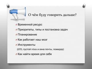  	
  	
  	
  	
  О	
  чём	
  буду	
  говорить	
  дальше?	
  
O  Временной ресурс
O  Приоритеты, типы и постановка задач
O  Планирование
O  Как работает наш мозг
O  Инструменты
(GTD, пустой inbox и окна почты, помидор)
O  Как найти время для себя
 