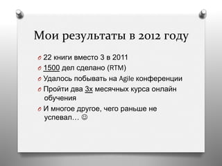 Мои	
  результаты	
  в	
  2012	
  году	
  
O  22 книги вместо 3 в 2011
O  1500 дел сделано (RTM)
O  Удалось побывать на Agile конференции
O  Пройти два 3х месячных курса онлайн
обучения
O  И многое другое, чего раньше не
успевал… J
 