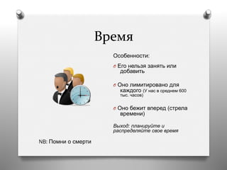 Время	
  
Особенности:
O  Его нельзя занять или
добавить
O  Оно лимитировано для
каждого (У нас в среднем 600
тыс. часов)
O  Оно бежит вперед (стрела
времени)
Выход: планируйте и
распределяйте свое время
NB: Помни о смерти
 