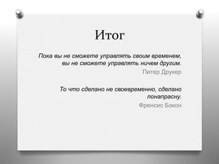 Итог	
  
Пока вы не сможете управлять своим временем,
вы не сможете управлять ничем другим.
Питер Друкер
То что сделано не своевременно, сделано
понапрасну.
Френсис Бэкон
 