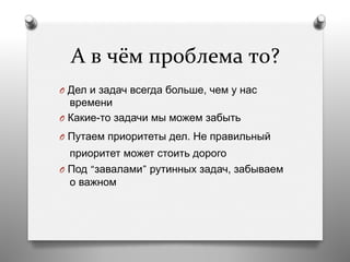 А	
  в	
  чём	
  проблема	
  то?	
  
O  Дел и задач всегда больше, чем у нас
времени
O  Какие-то задачи мы можем забыть
O  Путаем приоритеты дел. Не правильный
приоритет может стоить дорого
O  Под “завалами” рутинных задач, забываем
о важном
 