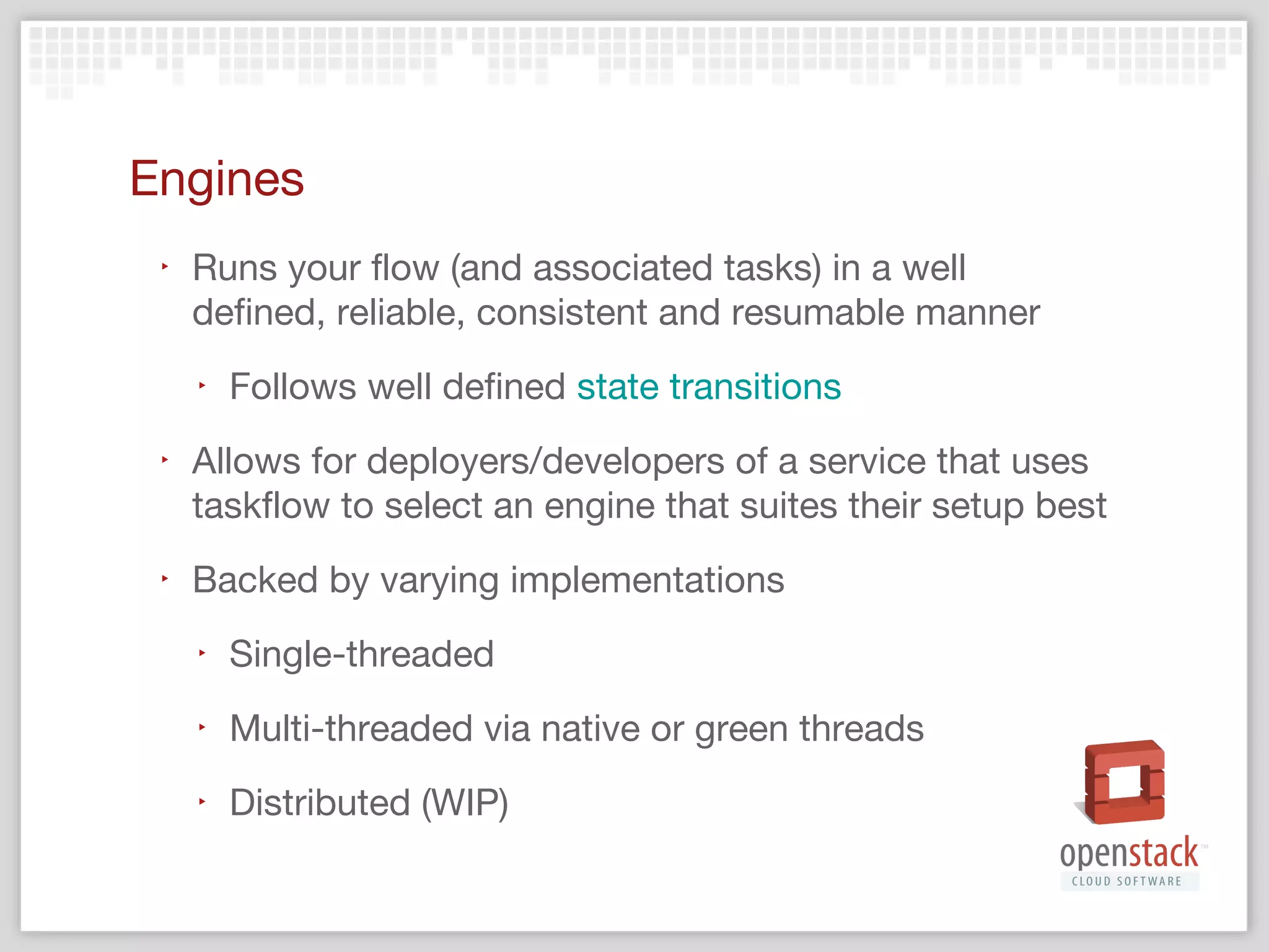 Persistence
‣

Saves task state/progress/results and flow state

‣

Allows for reconstruction and resumption of flows
and associated tasks

‣

Allows the user to view the play-by-play action
history of flows and associated tasks
‣

‣

Facilitates debugging of taskflow usage and integration

Backed by varying implementations
‣

File system, memory, database…

 