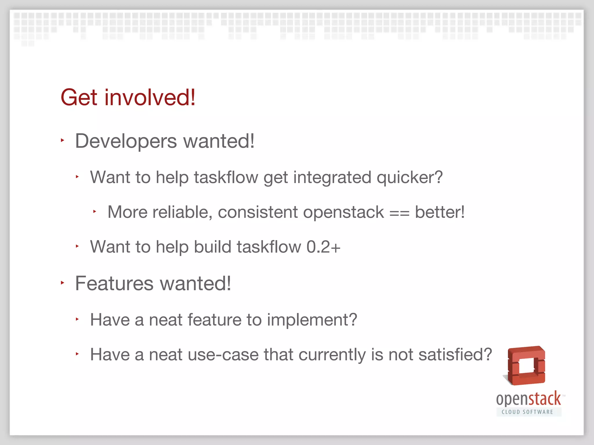 ‣

Weekly meetings
‣

http://wiki.openstack.org/wiki/Meetings#State_manage
ment_team_meeting

‣

Launchpad: http://launchpad.net/taskflow

‣

BPs: http://blueprints.launchpad.net/taskflow

‣

Code: http://github.com/stackforge/taskflow

‣

Wiki/docs: http://wiki.openstack.org/TaskFlow

‣

IRC at #openstack-state-management

 