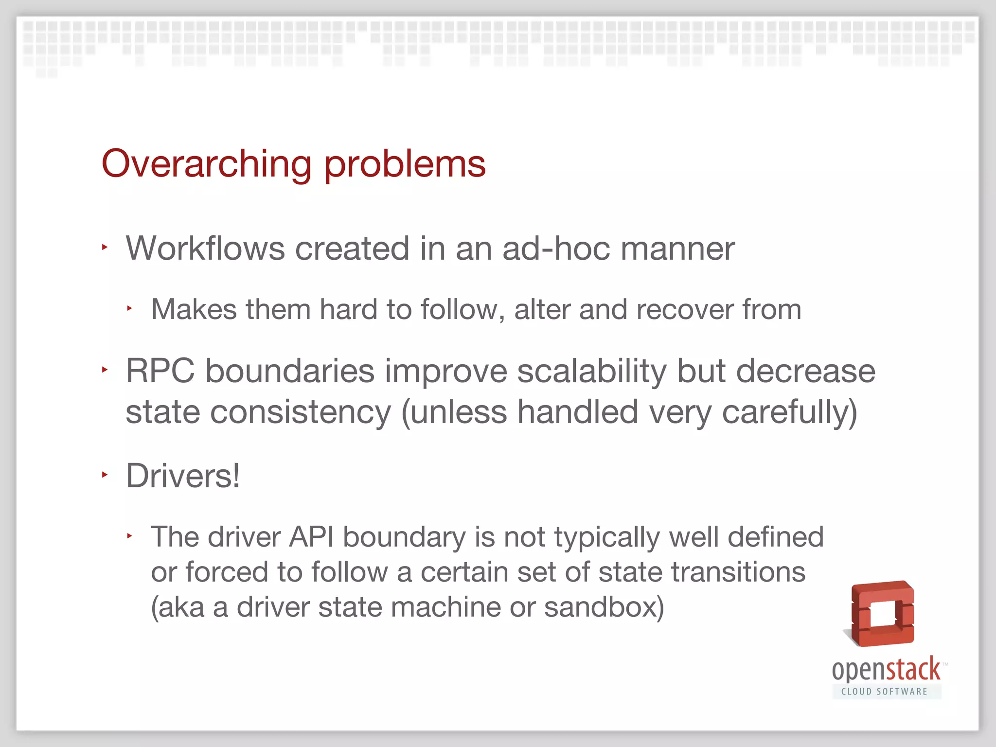 Continued…
‣

Manager  Driver API boundary

‣

Organic growth of features and patches

‣

Application and state recovery typically patched
on after the fact instead of built-in from the
ground up (ex, periodic tasks)

‣

Capabilities to `service stop` an application cleanly
without manual (or periodic) clean up is crucial for
features like live upgrades

 