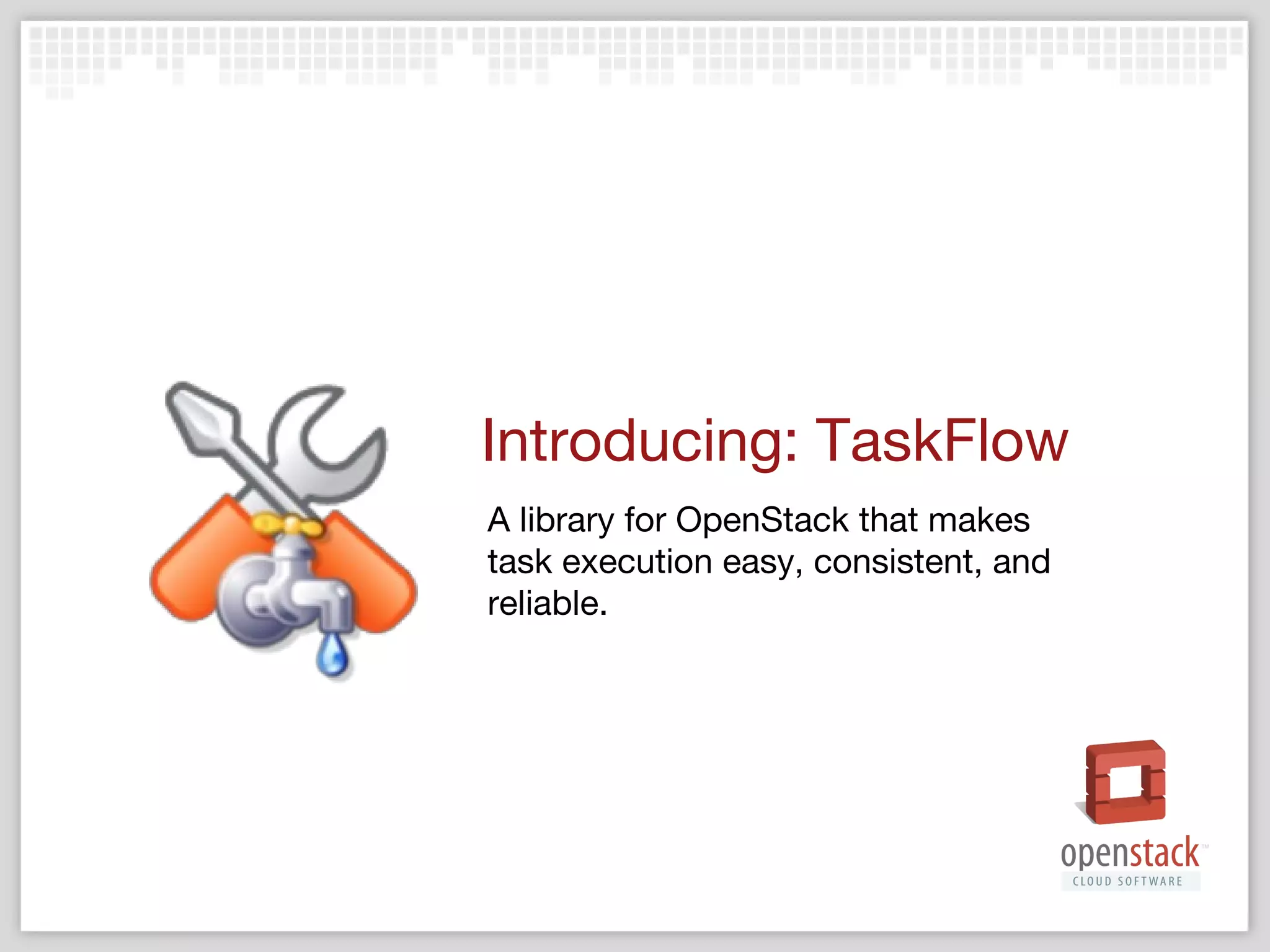 What it is
‣

A stackforge & pypi library
‣

‣

Developed by and for the community
‣

‣

Yahoo!, Grid Dynamics, Rackspace, AT&T, NTT …

Community driven & well documented
‣

‣

https://pypi.python.org/pypi/taskflow

https://wiki.openstack.org/wiki/TaskFlow

A paradigm and lightweight framework

 