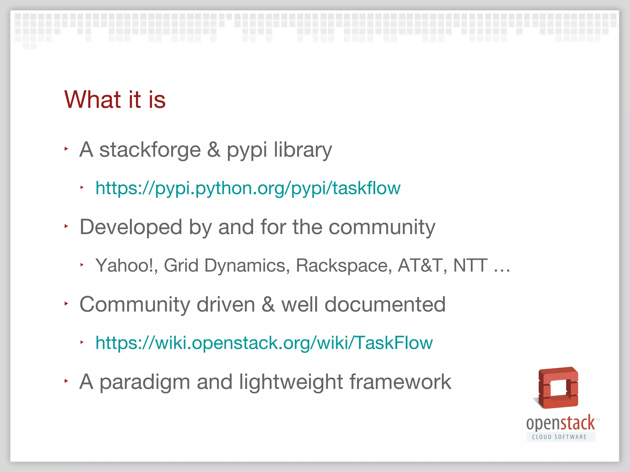 What it is not
‣

A webservice with a REST API
‣

‣

See sessions about mistral

Solution to all the problems
‣
‣

‣

Does not solve world peace
Will not deliver your rainbow ponies

Still requires understanding and careful coding

 