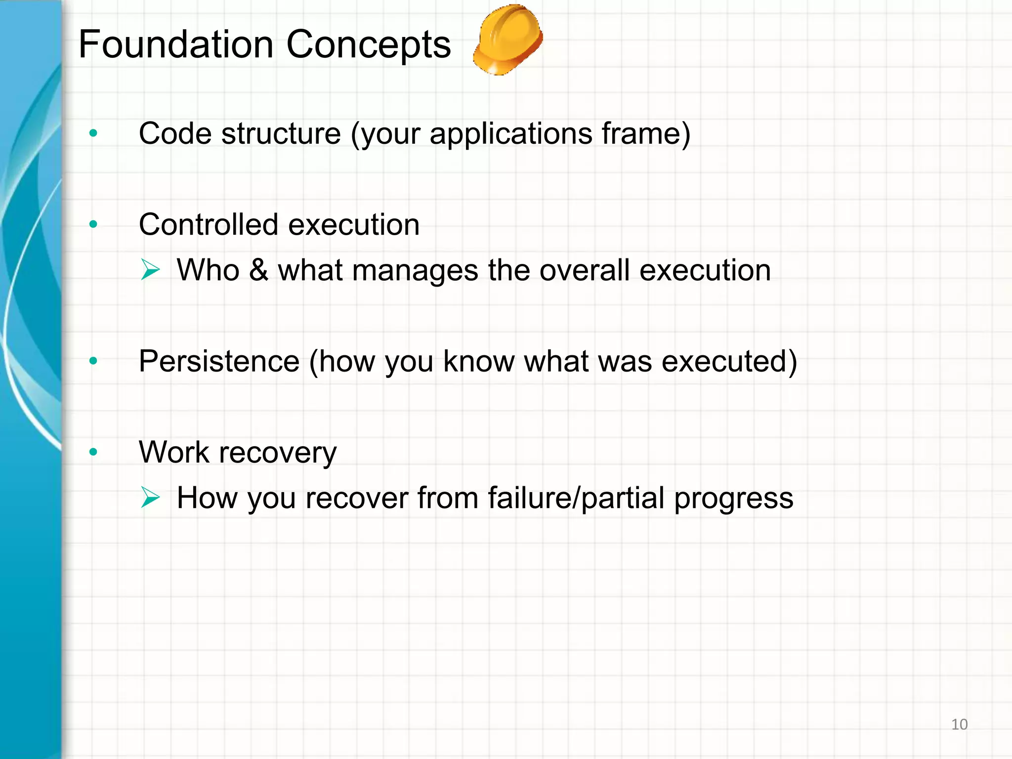 Foundation Concepts
• Code structure (your applications frame)
• Controlled execution
 Who & what manages the overall execution
• Persistence (how you know what was executed)
• Work recovery
 How you recover from failure/partial progress
10
 