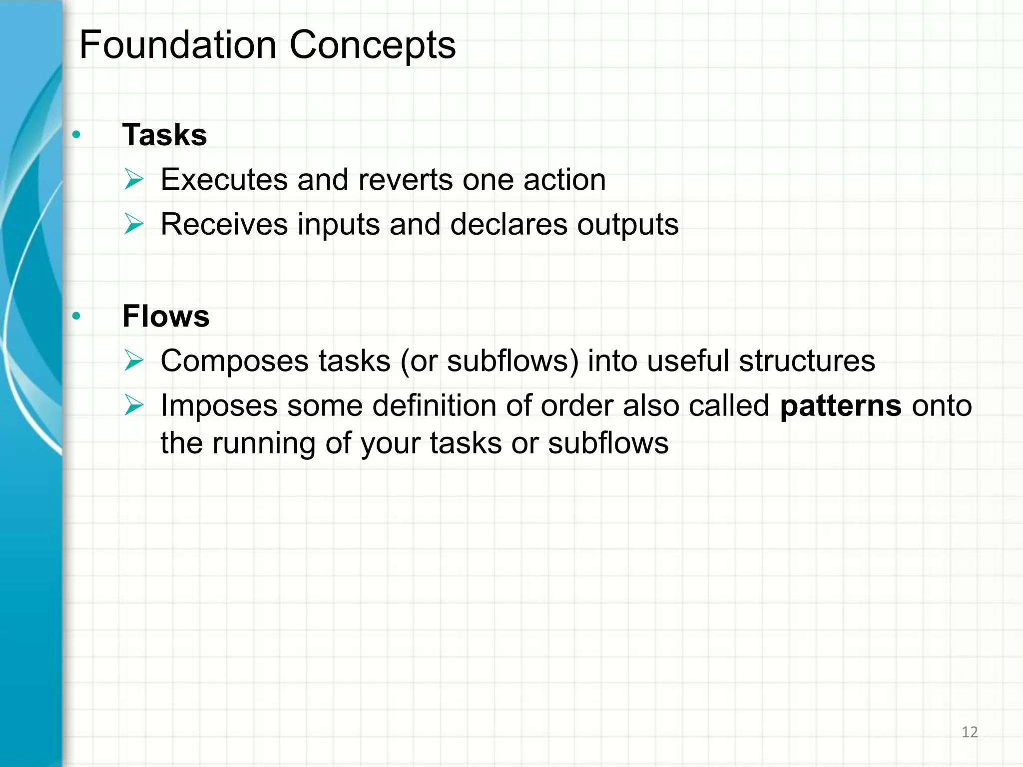 • Tasks
 Executes and reverts one action
 Receives inputs and declares outputs
• Flows
 Composes tasks (or subflows) into useful structures
 Imposes some definition of order also called patterns onto
the running of your tasks or subflows
Foundation Concepts
12
 