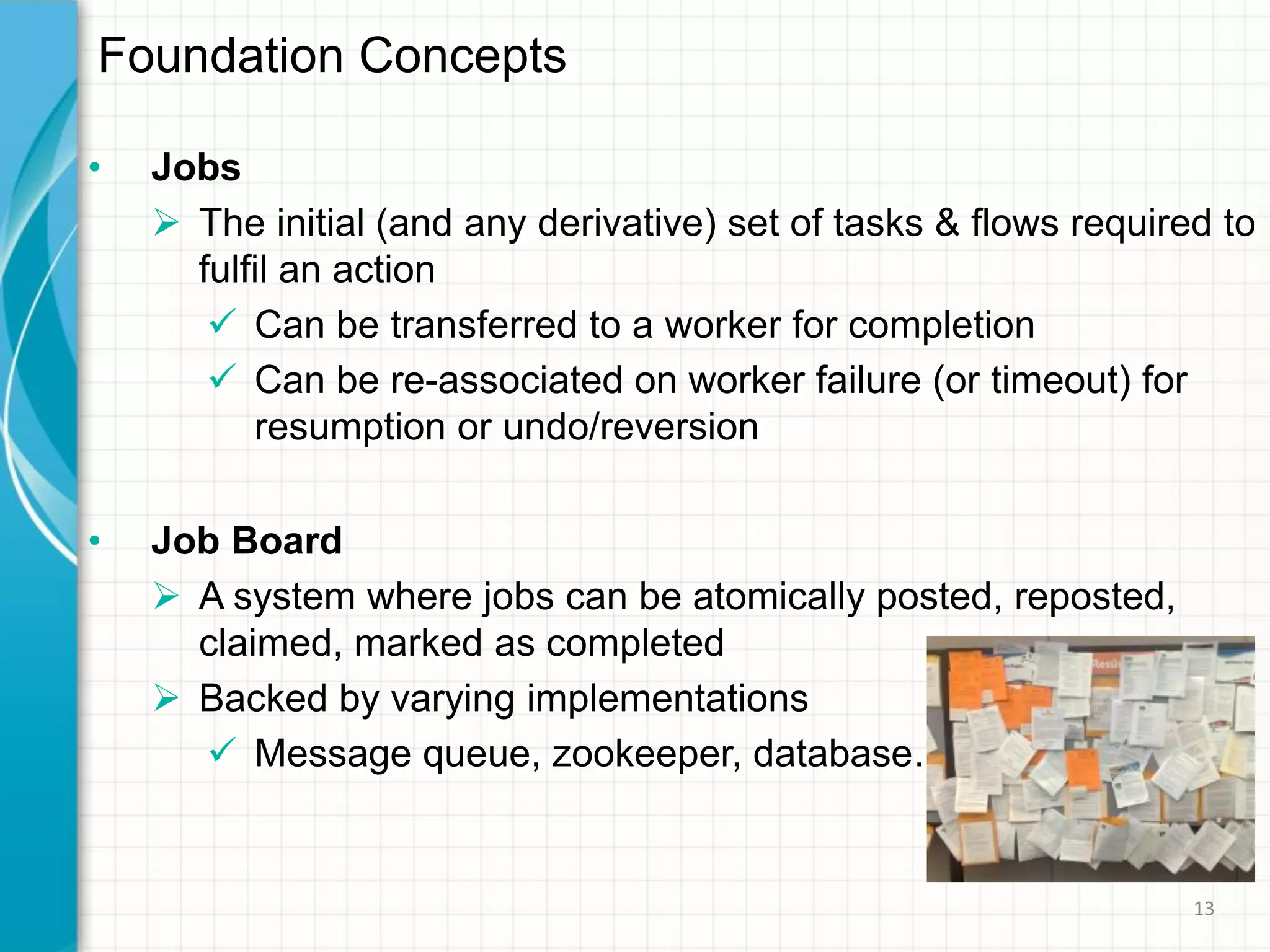 • Jobs
 The initial (and any derivative) set of tasks & flows required to
fulfil an action
 Can be transferred to a worker for completion
 Can be re-associated on worker failure (or timeout) for
resumption or undo/reversion
• Job Board
 A system where jobs can be atomically posted, reposted,
claimed, marked as completed
 Backed by varying implementations
 Message queue, zookeeper, database…
Foundation Concepts
13
 