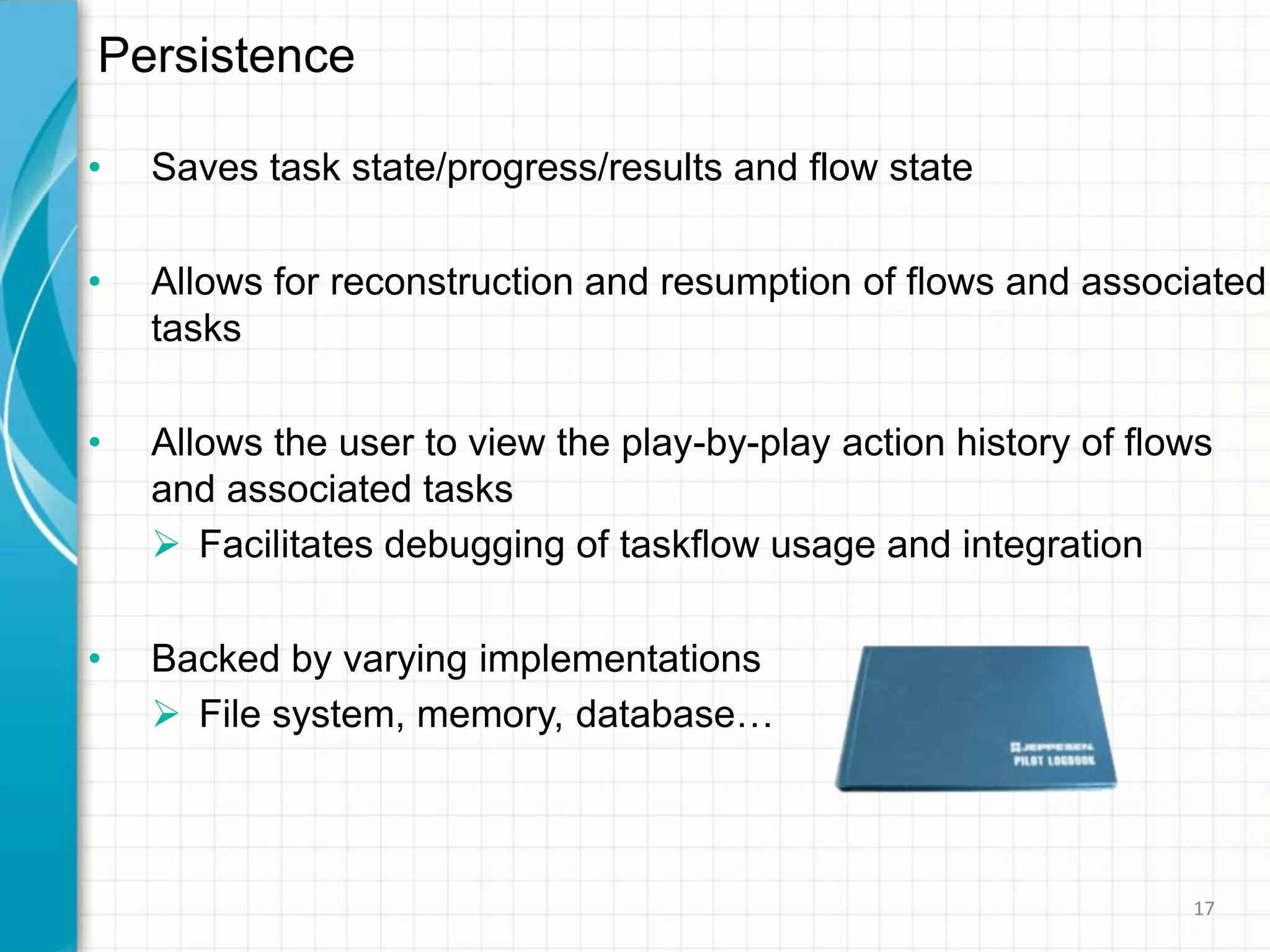 • Saves task state/progress/results and flow state
• Allows for reconstruction and resumption of flows and associated
tasks
• Allows the user to view the play-by-play action history of flows
and associated tasks
 Facilitates debugging of taskflow usage and integration
• Backed by varying implementations
 File system, memory, database…
Persistence
17
 