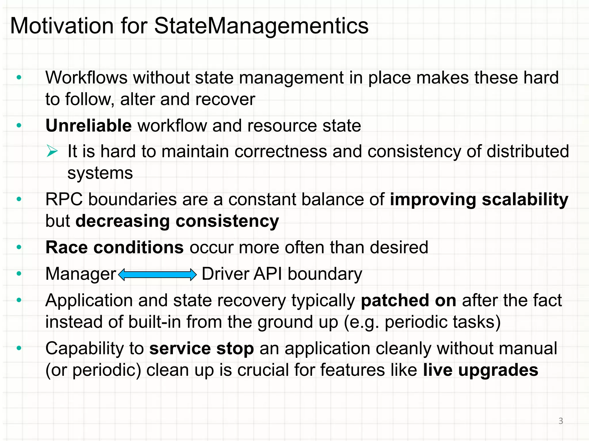 Motivation for StateManagementics
• Workflows without state management in place makes these hard
to follow, alter and recover
• Unreliable workflow and resource state
 It is hard to maintain correctness and consistency of distributed
systems
• RPC boundaries are a constant balance of improving scalability
but decreasing consistency
• Race conditions occur more often than desired
• Manager Driver API boundary
• Application and state recovery typically patched on after the fact
instead of built-in from the ground up (e.g. periodic tasks)
• Capability to service stop an application cleanly without manual
(or periodic) clean up is crucial for features like live upgrades
3
 