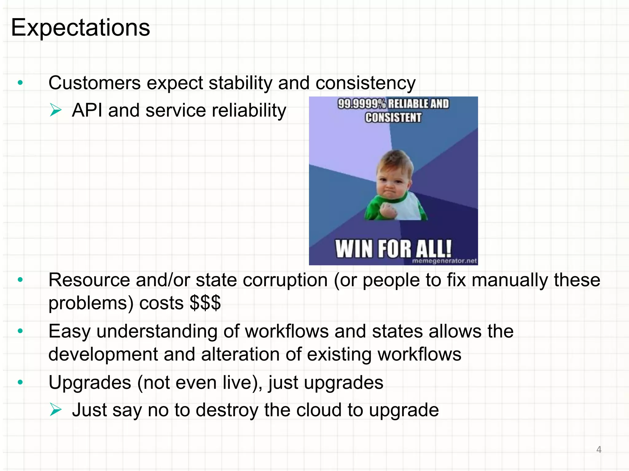 Expectations
• Customers expect stability and consistency
 API and service reliability
• Resource and/or state corruption (or people to fix manually these
problems) costs $$$
• Easy understanding of workflows and states allows the
development and alteration of existing workflows
• Upgrades (not even live), just upgrades
 Just say no to destroy the cloud to upgrade
4
 